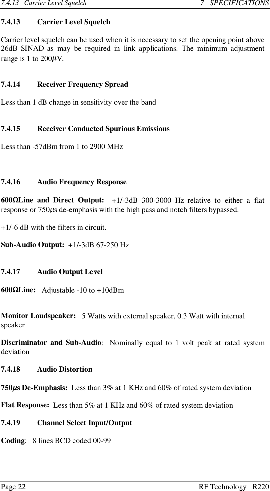 Page 22 RF Technology   R2207.4.13   Carrier Level Squelch 7   SPECIFICATIONS7.4.13 Carrier Level SquelchCarrier level squelch can be used when it is necessary to set the opening point above26dB SINAD as may be required in link applications. The minimum adjustmentrange is 1 to 200µV.7.4.14 Receiver Frequency SpreadLess than 1 dB change in sensitivity over the band7.4.15 Receiver Conducted Spurious EmissionsLess than -57dBm from 1 to 2900 MHz7.4.16 Audio Frequency Response600ΩΩΩΩLine and Direct Output:  +1/-3dB 300-3000 Hz relative to either a flatresponse or 750µs de-emphasis with the high pass and notch filters bypassed.+1/-6 dB with the filters in circuit.Sub-Audio Output:  +1/-3dB 67-250 Hz7.4.17 Audio Output Level600ΩΩΩΩLine:   Adjustable -10 to +10dBmMonitor Loudspeaker:   5 Watts with external speaker, 0.3 Watt with internalspeakerDiscriminator and Sub-Audio:  Nominally equal to 1 volt peak at rated systemdeviation7.4.18 Audio Distortion750µµµµs De-Emphasis:  Less than 3% at 1 KHz and 60% of rated system deviationFlat Response:  Less than 5% at 1 KHz and 60% of rated system deviation7.4.19 Channel Select Input/OutputCoding:   8 lines BCD coded 00-99