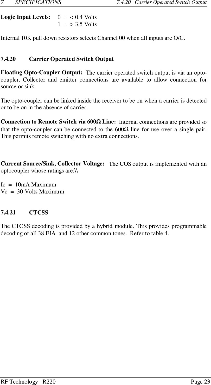 RF Technology   R220 Page 237 SPECIFICATIONS 7.4.20   Carrier Operated Switch OutputLogic Input Levels: 0  =  &lt; 0.4 Volts1  =  &gt; 3.5 VoltsInternal 10K pull down resistors selects Channel 00 when all inputs are O/C.7.4.20 Carrier Operated Switch OutputFloating Opto-Coupler Output:  The carrier operated switch output is via an opto-coupler. Collector and emitter connections are available to allow connection forsource or sink.The opto-coupler can be linked inside the receiver to be on when a carrier is detectedor to be on in the absence of carrier.Connection to Remote Switch via 600ΩΩΩΩ Line:  Internal connections are provided sothat the opto-coupler can be connected to the 600Ω line for use over a single pair.This permits remote switching with no extra connections.Current Source/Sink, Collector Voltage:   The COS output is implemented with anoptocoupler whose ratings are:\\Ic  =  10mA MaximumVc  =  30 Volts Maximum7.4.21 CTCSSThe CTCSS decoding is provided by a hybrid module. This provides programmabledecoding of all 38 EIA  and 12 other common tones.  Refer to table 4.