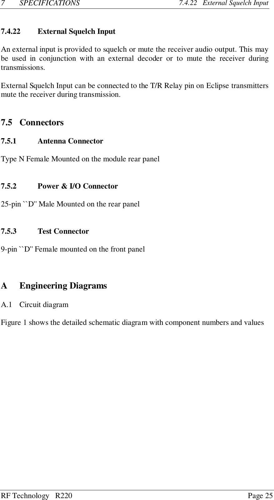 RF Technology   R220 Page 257 SPECIFICATIONS 7.4.22   External Squelch Input7.4.22 External Squelch InputAn external input is provided to squelch or mute the receiver audio output. This maybe used in conjunction with an external decoder or to mute the receiver duringtransmissions.External Squelch Input can be connected to the T/R Relay pin on Eclipse transmittersmute the receiver during transmission.7.5 Connectors7.5.1 Antenna ConnectorType N Female Mounted on the module rear panel7.5.2 Power &amp; I/O Connector25-pin ``D&apos;&apos; Male Mounted on the rear panel7.5.3 Test Connector9-pin ``D&apos;&apos; Female mounted on the front panelA Engineering DiagramsA.1 Circuit diagramFigure 1 shows the detailed schematic diagram with component numbers and values