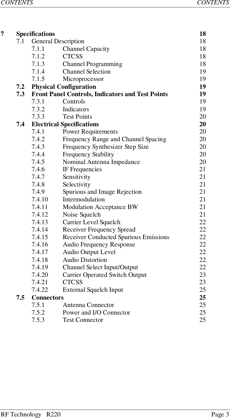 RF Technology   R220 Page 3CONTENTS CONTENTS7 Specifications 187.1 General Description 187.1.1 Channel Capacity 187.1.2 CTCSS 187.1.3 Channel Programming 187.1.4 Channel Selection 197.1.5 Microprocessor 197.2 Physical Configuration 197.3 Front Panel Controls, Indicators and Test Points 197.3.1 Controls 197.3.2 Indicators 197.3.3 Test Points 207.4 Electrical Specifications 207.4.1 Power Requirements 207.4.2 Frequency Range and Channel Spacing 207.4.3 Frequency Synthesizer Step Size 207.4.4 Frequency Stability 207.4.5 Nominal Antenna Impedance 207.4.6 IF Frequencies 217.4.7 Sensitivity 217.4.8 Selectivity 217.4.9 Spurious and Image Rejection 217.4.10 Intermodulation 217.4.11 Modulation Acceptance BW 217.4.12 Noise Squelch 217.4.13 Carrier Level Squelch 227.4.14 Receiver Frequency Spread 227.4.15 Receiver Conducted Spurious Emissions 227.4.16 Audio Frequency Response 227.4.17 Audio Output Level 227.4.18 Audio Distortion 227.4.19 Channel Select Input/Output 227.4.20 Carrier Operated Switch Output 237.4.21 CTCSS 237.4.22 External Squelch Input 257.5 Connectors 257.5.1 Antenna Connector 257.5.2 Power and I/O Connector 257.5.3 Test Connector 25