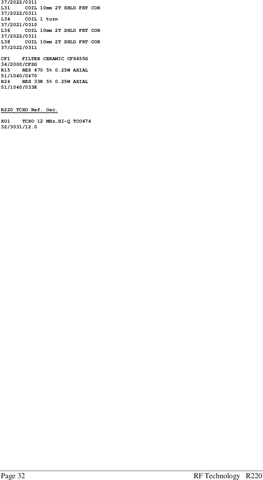 Page 32 RF Technology   R22037/2022/0311L31     COIL 10mm 2T SHLD FRT COR37/2022/0311L34     COIL 1 turn37/2021/0310L36     COIL 10mm 2T SHLD FRT COR37/2022/0311L38     COIL 10mm 2T SHLD FRT COR37/2022/0311CF1    FILTER CERAMIC CFS455G34/2000/CFSGR15    RES 470 5% 0.25W AXIAL51/1040/0470R24    RES 33K 5% 0.25W AXIAL51/1040/033KR220 TCXO Ref. Osc.XO1    TCXO 12 MHz,HI-Q TCO47432/3031/12.0