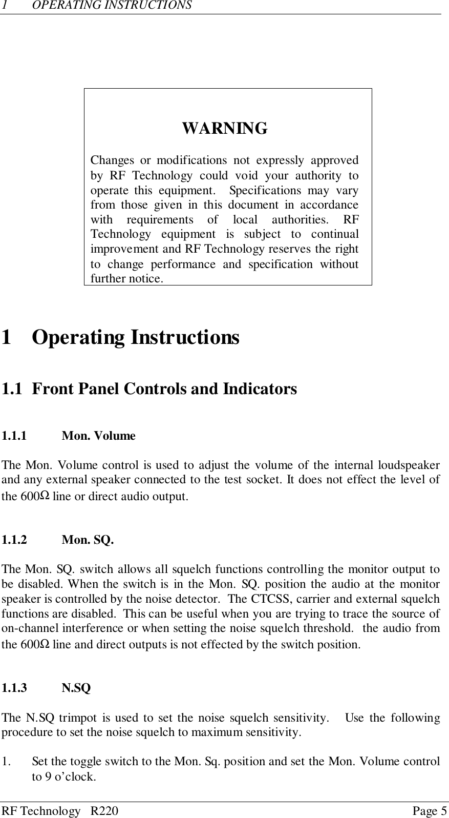 RF Technology   R220 Page 51 OPERATING INSTRUCTIONSWARNINGChanges or modifications not expressly approvedby RF Technology could void your authority tooperate this equipment.  Specifications may varyfrom those given in this document in accordancewith requirements of local authorities. RFTechnology equipment is subject to continualimprovement and RF Technology reserves the rightto change performance and specification withoutfurther notice.1 Operating Instructions1.1 Front Panel Controls and Indicators1.1.1 Mon. VolumeThe Mon. Volume control is used to adjust the volume of the internal loudspeakerand any external speaker connected to the test socket. It does not effect the level ofthe 600Ω line or direct audio output.1.1.2 Mon. SQ.The Mon. SQ. switch allows all squelch functions controlling the monitor output tobe disabled. When the switch is in the Mon. SQ. position the audio at the monitorspeaker is controlled by the noise detector.  The CTCSS, carrier and external squelchfunctions are disabled.  This can be useful when you are trying to trace the source ofon-channel interference or when setting the noise squelch threshold.  the audio fromthe 600Ω line and direct outputs is not effected by the switch position.1.1.3 N.SQThe N.SQ trimpot is used to set the noise squelch sensitivity.   Use the followingprocedure to set the noise squelch to maximum sensitivity.1. Set the toggle switch to the Mon. Sq. position and set the Mon. Volume controlto 9 o’clock.