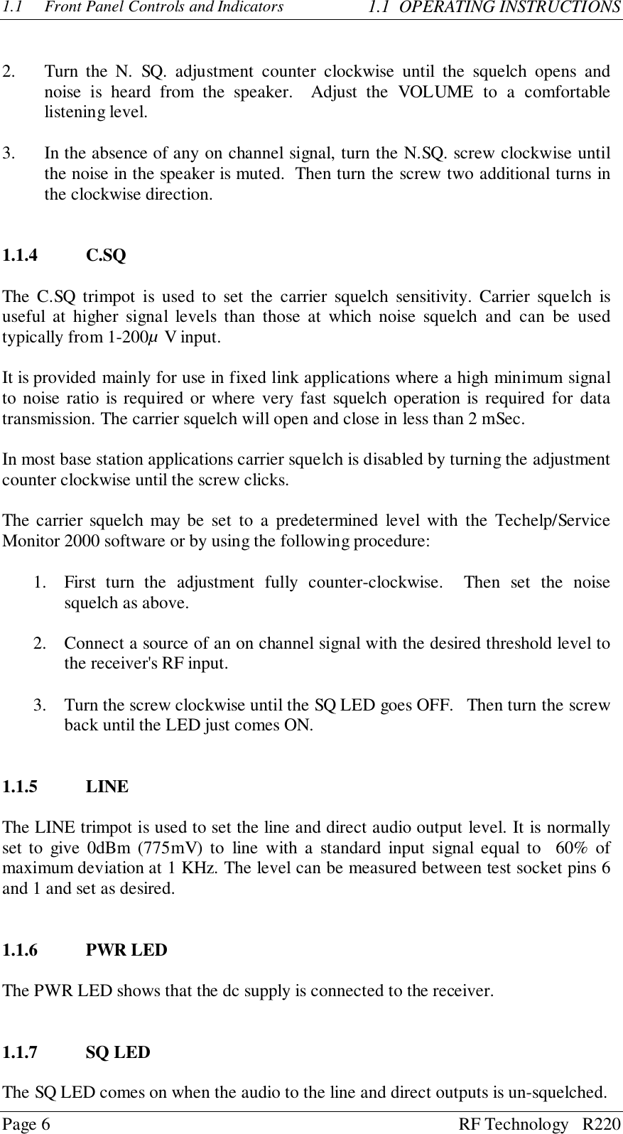 Page 6 RF Technology   R2201.1 Front Panel Controls and Indicators 1.1  OPERATING INSTRUCTIONS2. Turn the N. SQ. adjustment counter clockwise until the squelch opens andnoise is heard from the speaker.  Adjust the VOLUME to a comfortablelistening level.3. In the absence of any on channel signal, turn the N.SQ. screw clockwise untilthe noise in the speaker is muted.  Then turn the screw two additional turns inthe clockwise direction.1.1.4 C.SQThe C.SQ trimpot is used to set the carrier squelch sensitivity. Carrier squelch isuseful at higher signal levels than those at which noise squelch and can be usedtypically from 1-200µ V input.It is provided mainly for use in fixed link applications where a high minimum signalto noise ratio is required or where very fast squelch operation is required for datatransmission. The carrier squelch will open and close in less than 2 mSec.In most base station applications carrier squelch is disabled by turning the adjustmentcounter clockwise until the screw clicks.The carrier squelch may be set to a predetermined level with the Techelp/ServiceMonitor 2000 software or by using the following procedure:1. First turn the adjustment fully counter-clockwise.  Then set the noisesquelch as above.2. Connect a source of an on channel signal with the desired threshold level tothe receiver&apos;s RF input.3. Turn the screw clockwise until the SQ LED goes OFF.   Then turn the screwback until the LED just comes ON.1.1.5 LINEThe LINE trimpot is used to set the line and direct audio output level. It is normallyset to give 0dBm (775mV) to line with a standard input signal equal to  60% ofmaximum deviation at 1 KHz. The level can be measured between test socket pins 6and 1 and set as desired.1.1.6 PWR LEDThe PWR LED shows that the dc supply is connected to the receiver.1.1.7 SQ LEDThe SQ LED comes on when the audio to the line and direct outputs is un-squelched.