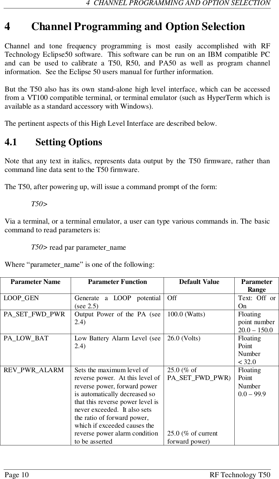 Page 10 RF Technology T504  CHANNEL PROGRAMMING AND OPTION SELECTION4 Channel Programming and Option SelectionChannel and tone frequency programming is most easily accomplished with RFTechnology Eclipse50 software.  This software can be run on an IBM compatible PCand can be used to calibrate a T50, R50, and PA50 as well as program channelinformation.  See the Eclipse 50 users manual for further information.But the T50 also has its own stand-alone high level interface, which can be accessedfrom a VT100 compatible terminal, or terminal emulator (such as HyperTerm which isavailable as a standard accessory with Windows).The pertinent aspects of this High Level Interface are described below.4.1 Setting OptionsNote that any text in italics, represents data output by the T50 firmware, rather thancommand line data sent to the T50 firmware.The T50, after powering up, will issue a command prompt of the form:T50&gt;Via a terminal, or a terminal emulator, a user can type various commands in. The basiccommand to read parameters is:T50&gt; read par parameter_nameWhere “parameter_name” is one of the following:Parameter Name Parameter Function Default Value ParameterRangeLOOP_GEN Generate a LOOP potential(see 2.5) Off Text: Off orOnPA_SET_FWD_PWR Output Power of the PA (see2.4) 100.0 (Watts) Floatingpoint number20.0 – 150.0PA_LOW_BAT Low Battery Alarm Level (see2.4) 26.0 (Volts) FloatingPointNumber&lt; 32.0REV_PWR_ALARM Sets the maximum level ofreverse power.  At this level ofreverse power, forward poweris automatically decreased sothat this reverse power level isnever exceeded.  It also setsthe ratio of forward power,which if exceeded causes thereverse power alarm conditionto be asserted25.0 (% ofPA_SET_FWD_PWR)25.0 (% of currentforward power)FloatingPointNumber0.0 – 99.9