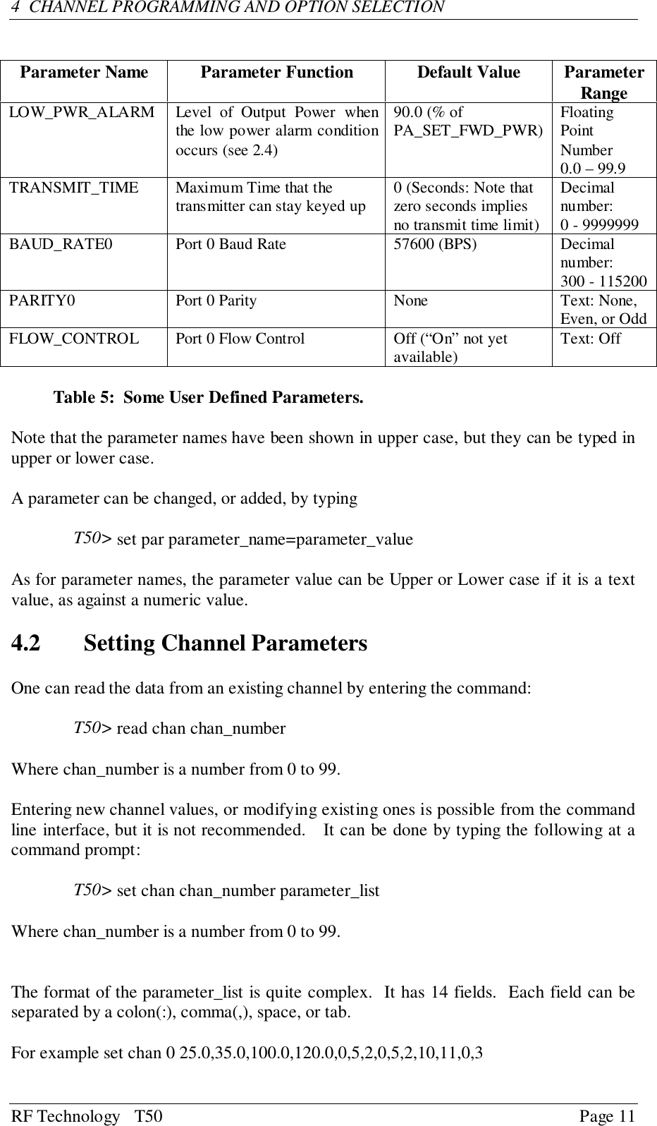 RF Technology   T50 Page 114  CHANNEL PROGRAMMING AND OPTION SELECTIONParameter Name Parameter Function Default Value ParameterRangeLOW_PWR_ALARM Level of Output Power whenthe low power alarm conditionoccurs (see 2.4)90.0 (% ofPA_SET_FWD_PWR) FloatingPointNumber0.0 – 99.9TRANSMIT_TIME Maximum Time that thetransmitter can stay keyed up 0 (Seconds: Note thatzero seconds impliesno transmit time limit)Decimalnumber:0 - 9999999BAUD_RATE0 Port 0 Baud Rate 57600 (BPS) Decimalnumber:300 - 115200PARITY0 Port 0 Parity None Text: None,Even, or OddFLOW_CONTROL Port 0 Flow Control Off (“On” not yetavailable) Text: OffTable 5:  Some User Defined Parameters.Note that the parameter names have been shown in upper case, but they can be typed inupper or lower case.A parameter can be changed, or added, by typingT50&gt; set par parameter_name=parameter_valueAs for parameter names, the parameter value can be Upper or Lower case if it is a textvalue, as against a numeric value.4.2 Setting Channel ParametersOne can read the data from an existing channel by entering the command:T50&gt; read chan chan_numberWhere chan_number is a number from 0 to 99.Entering new channel values, or modifying existing ones is possible from the commandline interface, but it is not recommended.   It can be done by typing the following at acommand prompt:T50&gt; set chan chan_number parameter_listWhere chan_number is a number from 0 to 99.The format of the parameter_list is quite complex.  It has 14 fields.  Each field can beseparated by a colon(:), comma(,), space, or tab.For example set chan 0 25.0,35.0,100.0,120.0,0,5,2,0,5,2,10,11,0,3