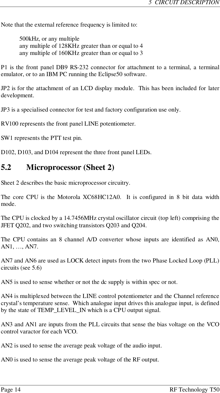 Page 14 RF Technology T505  CIRCUIT DESCRIPTIONNote that the external reference frequency is limited to:500kHz, or any multipleany multiple of 128KHz greater than or equal to 4any multiple of 160KHz greater than or equal to 3P1 is the front panel DB9 RS-232 connector for attachment to a terminal, a terminalemulator, or to an IBM PC running the Eclipse50 software.JP2 is for the attachment of an LCD display module.  This has been included for laterdevelopment.JP3 is a specialised connector for test and factory configuration use only.RV100 represents the front panel LINE potentiometer.SW1 represents the PTT test pin.D102, D103, and D104 represent the three front panel LEDs.5.2 Microprocessor (Sheet 2)Sheet 2 describes the basic microprocessor circuitry.The core CPU is the Motorola XC68HC12A0.  It is configured in 8 bit data widthmode.The CPU is clocked by a 14.7456MHz crystal oscillator circuit (top left) comprising theJFET Q202, and two switching transistors Q203 and Q204.The CPU contains an 8 channel A/D converter whose inputs are identified as AN0,AN1, …, AN7.AN7 and AN6 are used as LOCK detect inputs from the two Phase Locked Loop (PLL)circuits (see 5.6)AN5 is used to sense whether or not the dc supply is within spec or not.AN4 is multiplexed between the LINE control potentiometer and the Channel referencecrystal’s temperature sense.  Which analogue input drives this analogue input, is definedby the state of TEMP_LEVEL_IN which is a CPU output signal.AN3 and AN1 are inputs from the PLL circuits that sense the bias voltage on the VCOcontrol varactor for each VCO.AN2 is used to sense the average peak voltage of the audio input.AN0 is used to sense the average peak voltage of the RF output.