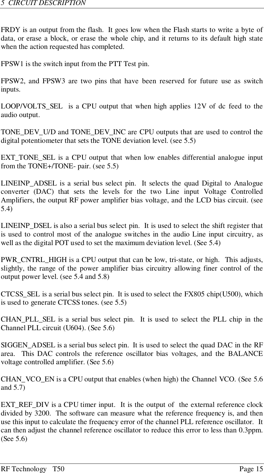 RF Technology   T50 Page 155  CIRCUIT DESCRIPTIONFRDY is an output from the flash.  It goes low when the Flash starts to write a byte ofdata, or erase a block, or erase the whole chip, and it returns to its default high statewhen the action requested has completed.FPSW1 is the switch input from the PTT Test pin.FPSW2, and FPSW3 are two pins that have been reserved for future use as switchinputs.LOOP/VOLTS_SEL  is a CPU output that when high applies 12V of dc feed to theaudio output.TONE_DEV_U/D and TONE_DEV_INC are CPU outputs that are used to control thedigital potentiometer that sets the TONE deviation level. (see 5.5)EXT_TONE_SEL is a CPU output that when low enables differential analogue inputfrom the TONE+/TONE- pair. (see 5.5)LINEINP_ADSEL is a serial bus select pin.  It selects the quad Digital to Analogueconverter (DAC) that sets the levels for the two Line input Voltage ControlledAmplifiers, the output RF power amplifier bias voltage, and the LCD bias circuit. (see5.4)LINEINP_DSEL is also a serial bus select pin.  It is used to select the shift register thatis used to control most of the analogue switches in the audio Line input circuitry, aswell as the digital POT used to set the maximum deviation level. (See 5.4)PWR_CNTRL_HIGH is a CPU output that can be low, tri-state, or high.  This adjusts,slightly, the range of the power amplifier bias circuitry allowing finer control of theoutput power level. (see 5.4 and 5.8)CTCSS_SEL is a serial bus select pin.  It is used to select the FX805 chip(U500), whichis used to generate CTCSS tones. (see 5.5)CHAN_PLL_SEL is a serial bus select pin.  It is used to select the PLL chip in theChannel PLL circuit (U604). (See 5.6)SIGGEN_ADSEL is a serial bus select pin.  It is used to select the quad DAC in the RFarea.  This DAC controls the reference oscillator bias voltages, and the BALANCEvoltage controlled amplifier. (See 5.6)CHAN_VCO_EN is a CPU output that enables (when high) the Channel VCO. (See 5.6and 5.7)EXT_REF_DIV is a CPU timer input.  It is the output of  the external reference clockdivided by 3200.  The software can measure what the reference frequency is, and thenuse this input to calculate the frequency error of the channel PLL reference oscillator.  Itcan then adjust the channel reference oscillator to reduce this error to less than 0.3ppm.(See 5.6)