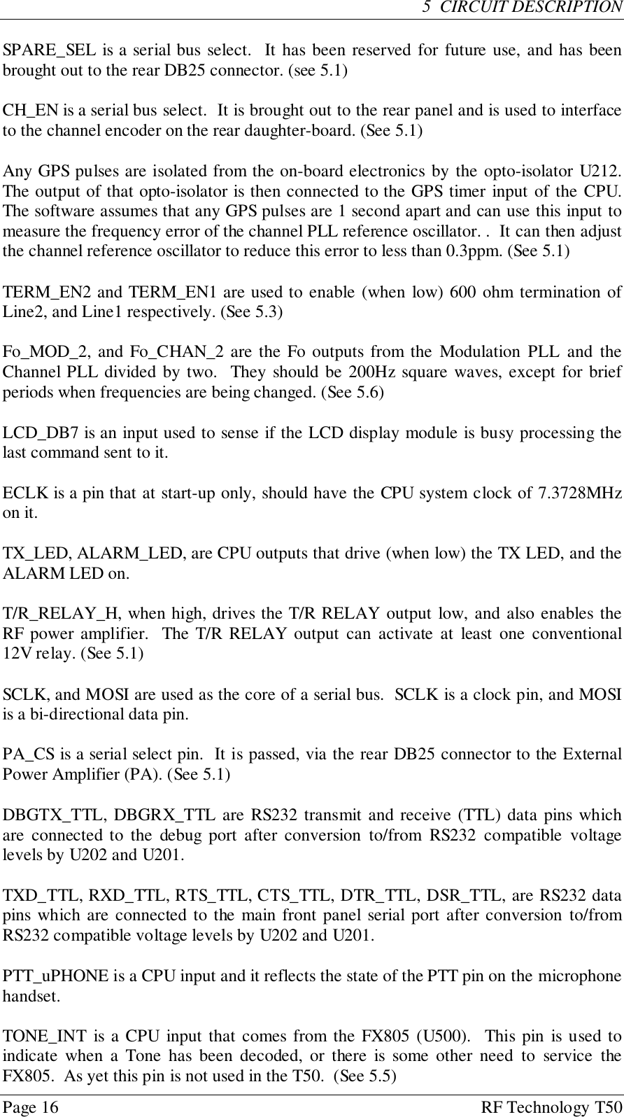 Page 16 RF Technology T505  CIRCUIT DESCRIPTIONSPARE_SEL is a serial bus select.  It has been reserved for future use, and has beenbrought out to the rear DB25 connector. (see 5.1)CH_EN is a serial bus select.  It is brought out to the rear panel and is used to interfaceto the channel encoder on the rear daughter-board. (See 5.1)Any GPS pulses are isolated from the on-board electronics by the opto-isolator U212.The output of that opto-isolator is then connected to the GPS timer input of the CPU.The software assumes that any GPS pulses are 1 second apart and can use this input tomeasure the frequency error of the channel PLL reference oscillator. .  It can then adjustthe channel reference oscillator to reduce this error to less than 0.3ppm. (See 5.1)TERM_EN2 and TERM_EN1 are used to enable (when low) 600 ohm termination ofLine2, and Line1 respectively. (See 5.3)Fo_MOD_2, and Fo_CHAN_2 are the Fo outputs from the Modulation PLL and theChannel PLL divided by two.  They should be 200Hz square waves, except for briefperiods when frequencies are being changed. (See 5.6)LCD_DB7 is an input used to sense if the LCD display module is busy processing thelast command sent to it.ECLK is a pin that at start-up only, should have the CPU system clock of 7.3728MHzon it.TX_LED, ALARM_LED, are CPU outputs that drive (when low) the TX LED, and theALARM LED on.T/R_RELAY_H, when high, drives the T/R RELAY output low, and also enables theRF power amplifier.  The T/R RELAY output can activate at least one conventional12V relay. (See 5.1)SCLK, and MOSI are used as the core of a serial bus.  SCLK is a clock pin, and MOSIis a bi-directional data pin.PA_CS is a serial select pin.  It is passed, via the rear DB25 connector to the ExternalPower Amplifier (PA). (See 5.1)DBGTX_TTL, DBGRX_TTL are RS232 transmit and receive (TTL) data pins whichare connected to the debug port after conversion to/from RS232 compatible voltagelevels by U202 and U201.TXD_TTL, RXD_TTL, RTS_TTL, CTS_TTL, DTR_TTL, DSR_TTL, are RS232 datapins which are connected to the main front panel serial port after conversion to/fromRS232 compatible voltage levels by U202 and U201.PTT_uPHONE is a CPU input and it reflects the state of the PTT pin on the microphonehandset.TONE_INT is a CPU input that comes from the FX805 (U500).  This pin is used toindicate when a Tone has been decoded, or there is some other need to service theFX805.  As yet this pin is not used in the T50.  (See 5.5)