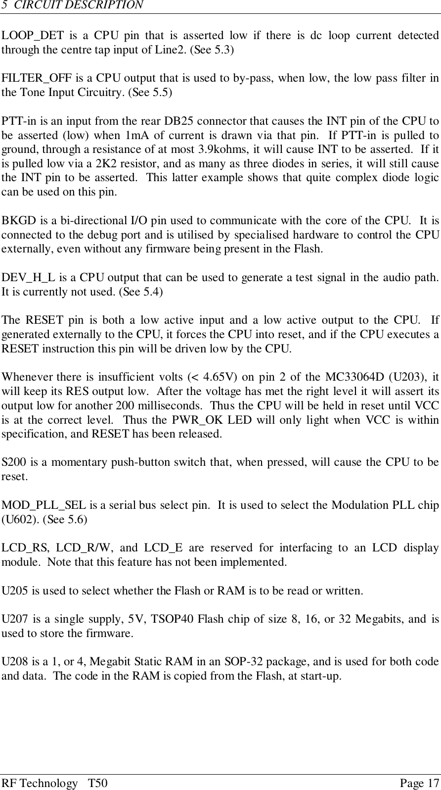 RF Technology   T50 Page 175  CIRCUIT DESCRIPTIONLOOP_DET is a CPU pin that is asserted low if there is dc loop current detectedthrough the centre tap input of Line2. (See 5.3)FILTER_OFF is a CPU output that is used to by-pass, when low, the low pass filter inthe Tone Input Circuitry. (See 5.5)PTT-in is an input from the rear DB25 connector that causes the INT pin of the CPU tobe asserted (low) when 1mA of current is drawn via that pin.  If PTT-in is pulled toground, through a resistance of at most 3.9kohms, it will cause INT to be asserted.  If itis pulled low via a 2K2 resistor, and as many as three diodes in series, it will still causethe INT pin to be asserted.  This latter example shows that quite complex diode logiccan be used on this pin.BKGD is a bi-directional I/O pin used to communicate with the core of the CPU.  It isconnected to the debug port and is utilised by specialised hardware to control the CPUexternally, even without any firmware being present in the Flash.DEV_H_L is a CPU output that can be used to generate a test signal in the audio path.It is currently not used. (See 5.4)The RESET pin is both a low active input and a low active output to the CPU.  Ifgenerated externally to the CPU, it forces the CPU into reset, and if the CPU executes aRESET instruction this pin will be driven low by the CPU.Whenever there is insufficient volts (&lt; 4.65V) on pin 2 of the MC33064D (U203), itwill keep its RES output low.  After the voltage has met the right level it will assert itsoutput low for another 200 milliseconds.  Thus the CPU will be held in reset until VCCis at the correct level.  Thus the PWR_OK LED will only light when VCC is withinspecification, and RESET has been released.S200 is a momentary push-button switch that, when pressed, will cause the CPU to bereset.MOD_PLL_SEL is a serial bus select pin.  It is used to select the Modulation PLL chip(U602). (See 5.6)LCD_RS, LCD_R/W, and LCD_E are reserved for interfacing to an LCD displaymodule.  Note that this feature has not been implemented.U205 is used to select whether the Flash or RAM is to be read or written.U207 is a single supply, 5V, TSOP40 Flash chip of size 8, 16, or 32 Megabits, and isused to store the firmware.U208 is a 1, or 4, Megabit Static RAM in an SOP-32 package, and is used for both codeand data.  The code in the RAM is copied from the Flash, at start-up.