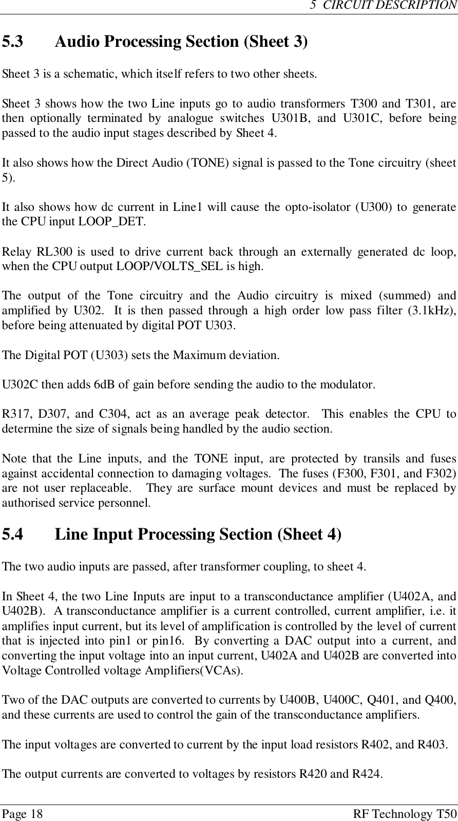 Page 18 RF Technology T505  CIRCUIT DESCRIPTION5.3 Audio Processing Section (Sheet 3)Sheet 3 is a schematic, which itself refers to two other sheets.Sheet 3 shows how the two Line inputs go to audio transformers T300 and T301, arethen optionally terminated by analogue switches U301B, and U301C, before beingpassed to the audio input stages described by Sheet 4.It also shows how the Direct Audio (TONE) signal is passed to the Tone circuitry (sheet5).It also shows how dc current in Line1 will cause the opto-isolator (U300) to generatethe CPU input LOOP_DET.Relay RL300 is used to drive current back through an externally generated dc loop,when the CPU output LOOP/VOLTS_SEL is high.The output of the Tone circuitry and the Audio circuitry is mixed (summed) andamplified by U302.  It is then passed through a high order low pass filter (3.1kHz),before being attenuated by digital POT U303.The Digital POT (U303) sets the Maximum deviation.U302C then adds 6dB of gain before sending the audio to the modulator.R317, D307, and C304, act as an average peak detector.  This enables the CPU todetermine the size of signals being handled by the audio section.Note that the Line inputs, and the TONE input, are protected by transils and fusesagainst accidental connection to damaging voltages.  The fuses (F300, F301, and F302)are not user replaceable.   They are surface mount devices and must be replaced byauthorised service personnel.5.4 Line Input Processing Section (Sheet 4)The two audio inputs are passed, after transformer coupling, to sheet 4.In Sheet 4, the two Line Inputs are input to a transconductance amplifier (U402A, andU402B).  A transconductance amplifier is a current controlled, current amplifier, i.e. itamplifies input current, but its level of amplification is controlled by the level of currentthat is injected into pin1 or pin16.  By converting a DAC output into a current, andconverting the input voltage into an input current, U402A and U402B are converted intoVoltage Controlled voltage Amplifiers(VCAs).Two of the DAC outputs are converted to currents by U400B, U400C, Q401, and Q400,and these currents are used to control the gain of the transconductance amplifiers.The input voltages are converted to current by the input load resistors R402, and R403.The output currents are converted to voltages by resistors R420 and R424.