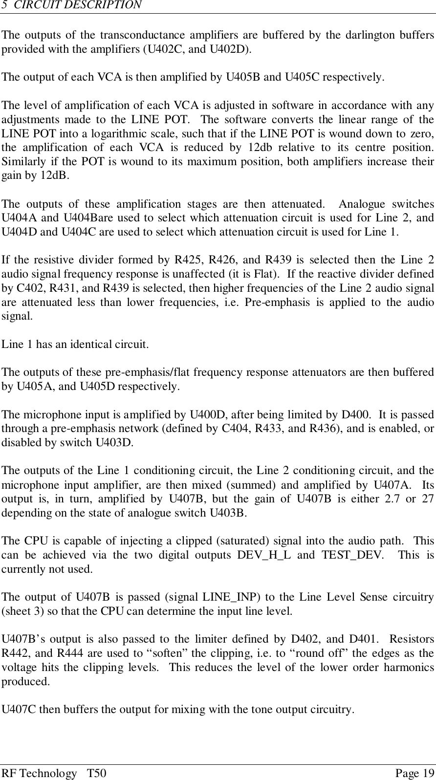 RF Technology   T50 Page 195  CIRCUIT DESCRIPTIONThe outputs of the transconductance amplifiers are buffered by the darlington buffersprovided with the amplifiers (U402C, and U402D).The output of each VCA is then amplified by U405B and U405C respectively.The level of amplification of each VCA is adjusted in software in accordance with anyadjustments made to the LINE POT.  The software converts the linear range of theLINE POT into a logarithmic scale, such that if the LINE POT is wound down to zero,the amplification of each VCA is reduced by 12db relative to its centre position.Similarly if the POT is wound to its maximum position, both amplifiers increase theirgain by 12dB.The outputs of these amplification stages are then attenuated.  Analogue switchesU404A and U404Bare used to select which attenuation circuit is used for Line 2, andU404D and U404C are used to select which attenuation circuit is used for Line 1.If the resistive divider formed by R425, R426, and R439 is selected then the Line 2audio signal frequency response is unaffected (it is Flat).  If the reactive divider definedby C402, R431, and R439 is selected, then higher frequencies of the Line 2 audio signalare attenuated less than lower frequencies, i.e. Pre-emphasis is applied to the audiosignal.Line 1 has an identical circuit.The outputs of these pre-emphasis/flat frequency response attenuators are then bufferedby U405A, and U405D respectively.The microphone input is amplified by U400D, after being limited by D400.  It is passedthrough a pre-emphasis network (defined by C404, R433, and R436), and is enabled, ordisabled by switch U403D.The outputs of the Line 1 conditioning circuit, the Line 2 conditioning circuit, and themicrophone input amplifier, are then mixed (summed) and amplified by U407A.  Itsoutput is, in turn, amplified by U407B, but the gain of U407B is either 2.7 or 27depending on the state of analogue switch U403B.The CPU is capable of injecting a clipped (saturated) signal into the audio path.  Thiscan be achieved via the two digital outputs DEV_H_L and TEST_DEV.  This iscurrently not used.The output of U407B is passed (signal LINE_INP) to the Line Level Sense circuitry(sheet 3) so that the CPU can determine the input line level.U407B’s output is also passed to the limiter defined by D402, and D401.  ResistorsR442, and R444 are used to “soften” the clipping, i.e. to “round off” the edges as thevoltage hits the clipping levels.  This reduces the level of the lower order harmonicsproduced.U407C then buffers the output for mixing with the tone output circuitry.