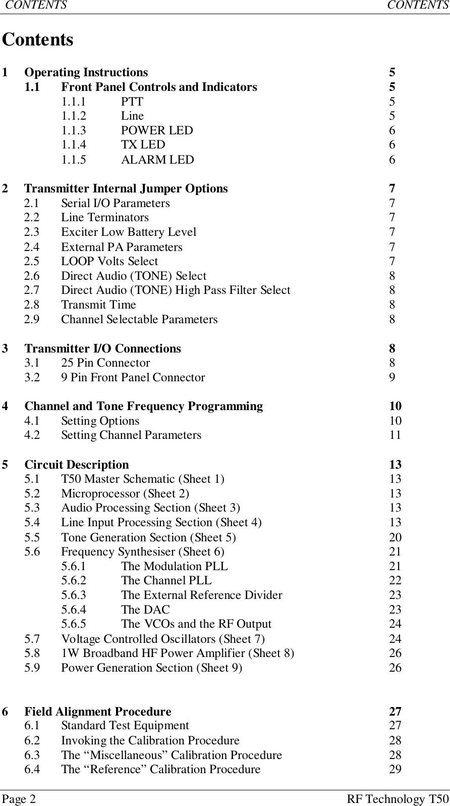 Page 2 RF Technology T50 CONTENTS           CONTENTSContents1 Operating Instructions 51.1 Front Panel Controls and Indicators 51.1.1 PTT 51.1.2 Line 51.1.3 POWER LED 61.1.4 TX LED 61.1.5 ALARM LED 62 Transmitter Internal Jumper Options 72.1 Serial I/O Parameters 72.2 Line Terminators 72.3 Exciter Low Battery Level 72.4 External PA Parameters 72.5 LOOP Volts Select 72.6 Direct Audio (TONE) Select 82.7 Direct Audio (TONE) High Pass Filter Select 82.8 Transmit Time 82.9 Channel Selectable Parameters 83 Transmitter I/O Connections 83.1 25 Pin Connector 83.2 9 Pin Front Panel Connector 94 Channel and Tone Frequency Programming 104.1 Setting Options 104.2 Setting Channel Parameters 115 Circuit Description 135.1 T50 Master Schematic (Sheet 1) 135.2 Microprocessor (Sheet 2) 135.3 Audio Processing Section (Sheet 3) 135.4 Line Input Processing Section (Sheet 4) 135.5 Tone Generation Section (Sheet 5) 205.6 Frequency Synthesiser (Sheet 6) 215.6.1 The Modulation PLL 215.6.2 The Channel PLL 225.6.3 The External Reference Divider 235.6.4 The DAC 235.6.5 The VCOs and the RF Output 245.7 Voltage Controlled Oscillators (Sheet 7) 245.8 1W Broadband HF Power Amplifier (Sheet 8) 265.9 Power Generation Section (Sheet 9) 266 Field Alignment Procedure 276.1 Standard Test Equipment 276.2 Invoking the Calibration Procedure 286.3 The “Miscellaneous” Calibration Procedure 286.4 The “Reference” Calibration Procedure 29