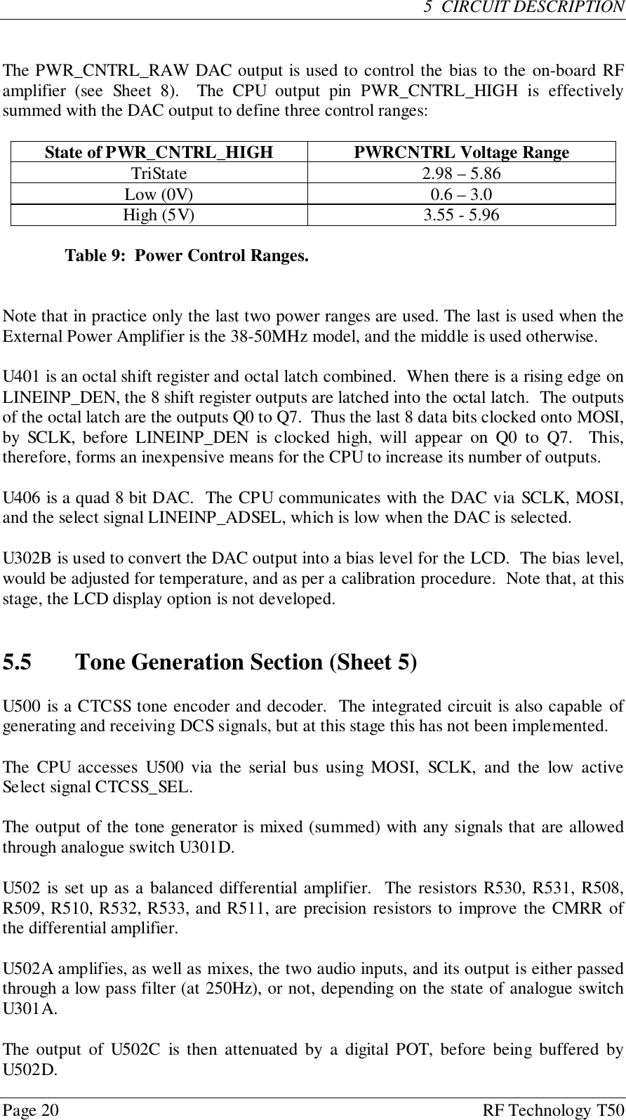 Page 20 RF Technology T505  CIRCUIT DESCRIPTIONThe PWR_CNTRL_RAW DAC output is used to control the bias to the on-board RFamplifier (see Sheet 8).  The CPU output pin PWR_CNTRL_HIGH is effectivelysummed with the DAC output to define three control ranges:State of PWR_CNTRL_HIGH PWRCNTRL Voltage RangeTriState 2.98 – 5.86Low (0V) 0.6 – 3.0High (5V) 3.55 - 5.96Table 9:  Power Control Ranges.Note that in practice only the last two power ranges are used. The last is used when theExternal Power Amplifier is the 38-50MHz model, and the middle is used otherwise.U401 is an octal shift register and octal latch combined.  When there is a rising edge onLINEINP_DEN, the 8 shift register outputs are latched into the octal latch.  The outputsof the octal latch are the outputs Q0 to Q7.  Thus the last 8 data bits clocked onto MOSI,by SCLK, before LINEINP_DEN is clocked high, will appear on Q0 to Q7.  This,therefore, forms an inexpensive means for the CPU to increase its number of outputs.U406 is a quad 8 bit DAC.  The CPU communicates with the DAC via SCLK, MOSI,and the select signal LINEINP_ADSEL, which is low when the DAC is selected.U302B is used to convert the DAC output into a bias level for the LCD.  The bias level,would be adjusted for temperature, and as per a calibration procedure.  Note that, at thisstage, the LCD display option is not developed.5.5 Tone Generation Section (Sheet 5)U500 is a CTCSS tone encoder and decoder.  The integrated circuit is also capable ofgenerating and receiving DCS signals, but at this stage this has not been implemented.The CPU accesses U500 via the serial bus using MOSI, SCLK, and the low activeSelect signal CTCSS_SEL.The output of the tone generator is mixed (summed) with any signals that are allowedthrough analogue switch U301D.U502 is set up as a balanced differential amplifier.  The resistors R530, R531, R508,R509, R510, R532, R533, and R511, are precision resistors to improve the CMRR ofthe differential amplifier.U502A amplifies, as well as mixes, the two audio inputs, and its output is either passedthrough a low pass filter (at 250Hz), or not, depending on the state of analogue switchU301A.The output of U502C is then attenuated by a digital POT, before being buffered byU502D.