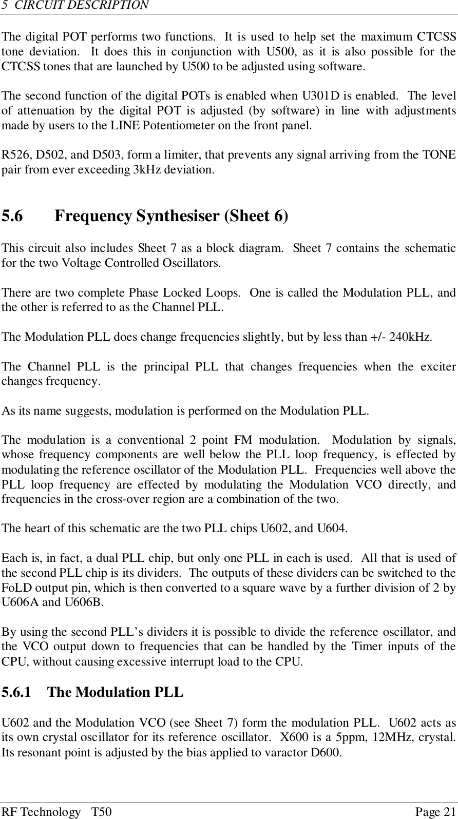 RF Technology   T50 Page 215  CIRCUIT DESCRIPTIONThe digital POT performs two functions.  It is used to help set the maximum CTCSStone deviation.  It does this in conjunction with U500, as it is also possible for theCTCSS tones that are launched by U500 to be adjusted using software.The second function of the digital POTs is enabled when U301D is enabled.  The levelof attenuation by the digital POT is adjusted (by software) in line with adjustmentsmade by users to the LINE Potentiometer on the front panel.R526, D502, and D503, form a limiter, that prevents any signal arriving from the TONEpair from ever exceeding 3kHz deviation.5.6 Frequency Synthesiser (Sheet 6)This circuit also includes Sheet 7 as a block diagram.  Sheet 7 contains the schematicfor the two Voltage Controlled Oscillators.There are two complete Phase Locked Loops.  One is called the Modulation PLL, andthe other is referred to as the Channel PLL.The Modulation PLL does change frequencies slightly, but by less than +/- 240kHz.The Channel PLL is the principal PLL that changes frequencies when the exciterchanges frequency.As its name suggests, modulation is performed on the Modulation PLL.The modulation is a conventional 2 point FM modulation.  Modulation by signals,whose frequency components are well below the PLL loop frequency, is effected bymodulating the reference oscillator of the Modulation PLL.  Frequencies well above thePLL loop frequency are effected by modulating the Modulation VCO directly, andfrequencies in the cross-over region are a combination of the two.The heart of this schematic are the two PLL chips U602, and U604.Each is, in fact, a dual PLL chip, but only one PLL in each is used.  All that is used ofthe second PLL chip is its dividers.  The outputs of these dividers can be switched to theFoLD output pin, which is then converted to a square wave by a further division of 2 byU606A and U606B.By using the second PLL’s dividers it is possible to divide the reference oscillator, andthe VCO output down to frequencies that can be handled by the Timer inputs of theCPU, without causing excessive interrupt load to the CPU.5.6.1  The Modulation PLLU602 and the Modulation VCO (see Sheet 7) form the modulation PLL.  U602 acts asits own crystal oscillator for its reference oscillator.  X600 is a 5ppm, 12MHz, crystal.Its resonant point is adjusted by the bias applied to varactor D600.