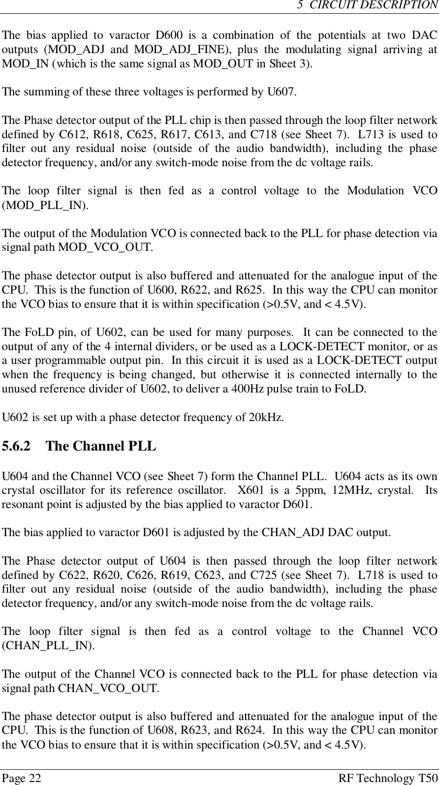 Page 22 RF Technology T505  CIRCUIT DESCRIPTIONThe bias applied to varactor D600 is a combination of the potentials at two DACoutputs (MOD_ADJ and MOD_ADJ_FINE), plus the modulating signal arriving atMOD_IN (which is the same signal as MOD_OUT in Sheet 3).The summing of these three voltages is performed by U607.The Phase detector output of the PLL chip is then passed through the loop filter networkdefined by C612, R618, C625, R617, C613, and C718 (see Sheet 7).  L713 is used tofilter out any residual noise (outside of the audio bandwidth), including the phasedetector frequency, and/or any switch-mode noise from the dc voltage rails.The loop filter signal is then fed as a control voltage to the Modulation VCO(MOD_PLL_IN).The output of the Modulation VCO is connected back to the PLL for phase detection viasignal path MOD_VCO_OUT.The phase detector output is also buffered and attenuated for the analogue input of theCPU.  This is the function of U600, R622, and R625.  In this way the CPU can monitorthe VCO bias to ensure that it is within specification (&gt;0.5V, and &lt; 4.5V).The FoLD pin, of U602, can be used for many purposes.  It can be connected to theoutput of any of the 4 internal dividers, or be used as a LOCK-DETECT monitor, or asa user programmable output pin.  In this circuit it is used as a LOCK-DETECT outputwhen the frequency is being changed, but otherwise it is connected internally to theunused reference divider of U602, to deliver a 400Hz pulse train to FoLD.U602 is set up with a phase detector frequency of 20kHz.5.6.2  The Channel PLLU604 and the Channel VCO (see Sheet 7) form the Channel PLL.  U604 acts as its owncrystal oscillator for its reference oscillator.  X601 is a 5ppm, 12MHz, crystal.  Itsresonant point is adjusted by the bias applied to varactor D601.The bias applied to varactor D601 is adjusted by the CHAN_ADJ DAC output.The Phase detector output of U604 is then passed through the loop filter networkdefined by C622, R620, C626, R619, C623, and C725 (see Sheet 7).  L718 is used tofilter out any residual noise (outside of the audio bandwidth), including the phasedetector frequency, and/or any switch-mode noise from the dc voltage rails.The loop filter signal is then fed as a control voltage to the Channel VCO(CHAN_PLL_IN).The output of the Channel VCO is connected back to the PLL for phase detection viasignal path CHAN_VCO_OUT.The phase detector output is also buffered and attenuated for the analogue input of theCPU.  This is the function of U608, R623, and R624.  In this way the CPU can monitorthe VCO bias to ensure that it is within specification (&gt;0.5V, and &lt; 4.5V).