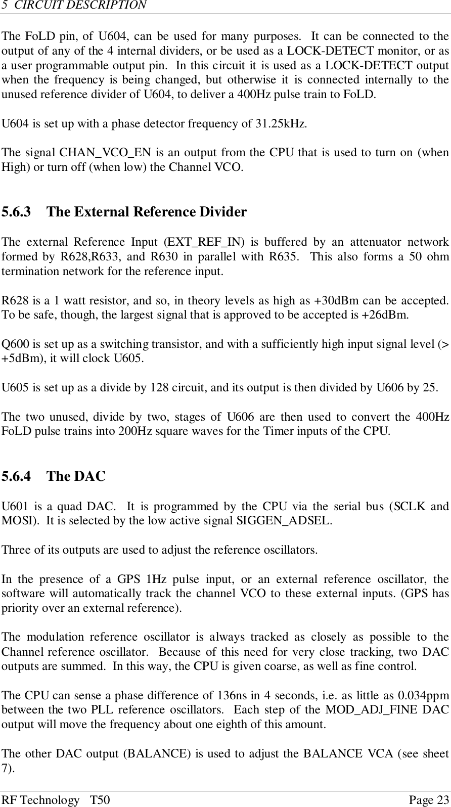 RF Technology   T50 Page 235  CIRCUIT DESCRIPTIONThe FoLD pin, of U604, can be used for many purposes.  It can be connected to theoutput of any of the 4 internal dividers, or be used as a LOCK-DETECT monitor, or asa user programmable output pin.  In this circuit it is used as a LOCK-DETECT outputwhen the frequency is being changed, but otherwise it is connected internally to theunused reference divider of U604, to deliver a 400Hz pulse train to FoLD.U604 is set up with a phase detector frequency of 31.25kHz.The signal CHAN_VCO_EN is an output from the CPU that is used to turn on (whenHigh) or turn off (when low) the Channel VCO.5.6.3  The External Reference DividerThe external Reference Input (EXT_REF_IN) is buffered by an attenuator networkformed by R628,R633, and R630 in parallel with R635.  This also forms a 50 ohmtermination network for the reference input.R628 is a 1 watt resistor, and so, in theory levels as high as +30dBm can be accepted.To be safe, though, the largest signal that is approved to be accepted is +26dBm.Q600 is set up as a switching transistor, and with a sufficiently high input signal level (&gt;+5dBm), it will clock U605.U605 is set up as a divide by 128 circuit, and its output is then divided by U606 by 25.The two unused, divide by two, stages of U606 are then used to convert the 400HzFoLD pulse trains into 200Hz square waves for the Timer inputs of the CPU.5.6.4 The DACU601 is a quad DAC.  It is programmed by the CPU via the serial bus (SCLK andMOSI).  It is selected by the low active signal SIGGEN_ADSEL.Three of its outputs are used to adjust the reference oscillators.In the presence of a GPS 1Hz pulse input, or an external reference oscillator, thesoftware will automatically track the channel VCO to these external inputs. (GPS haspriority over an external reference).The modulation reference oscillator is always tracked as closely as possible to theChannel reference oscillator.  Because of this need for very close tracking, two DACoutputs are summed.  In this way, the CPU is given coarse, as well as fine control.The CPU can sense a phase difference of 136ns in 4 seconds, i.e. as little as 0.034ppmbetween the two PLL reference oscillators.  Each step of the MOD_ADJ_FINE DACoutput will move the frequency about one eighth of this amount.The other DAC output (BALANCE) is used to adjust the BALANCE VCA (see sheet7).