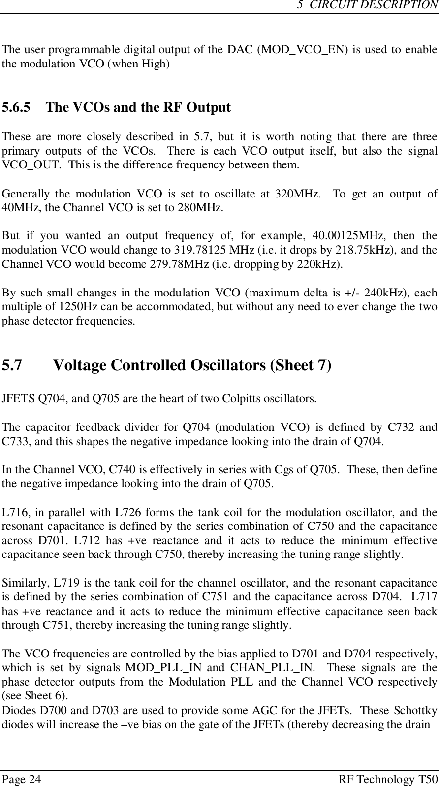 Page 24 RF Technology T505  CIRCUIT DESCRIPTIONThe user programmable digital output of the DAC (MOD_VCO_EN) is used to enablethe modulation VCO (when High)5.6.5  The VCOs and the RF OutputThese are more closely described in 5.7, but it is worth noting that there are threeprimary outputs of the VCOs.  There is each VCO output itself, but also the signalVCO_OUT.  This is the difference frequency between them.Generally the modulation VCO is set to oscillate at 320MHz.  To get an output of40MHz, the Channel VCO is set to 280MHz.But if you wanted an output frequency of, for example, 40.00125MHz, then themodulation VCO would change to 319.78125 MHz (i.e. it drops by 218.75kHz), and theChannel VCO would become 279.78MHz (i.e. dropping by 220kHz).By such small changes in the modulation VCO (maximum delta is +/- 240kHz), eachmultiple of 1250Hz can be accommodated, but without any need to ever change the twophase detector frequencies.5.7 Voltage Controlled Oscillators (Sheet 7)JFETS Q704, and Q705 are the heart of two Colpitts oscillators.The capacitor feedback divider for Q704 (modulation VCO) is defined by C732 andC733, and this shapes the negative impedance looking into the drain of Q704.In the Channel VCO, C740 is effectively in series with Cgs of Q705.  These, then definethe negative impedance looking into the drain of Q705.L716, in parallel with L726 forms the tank coil for the modulation oscillator, and theresonant capacitance is defined by the series combination of C750 and the capacitanceacross D701. L712 has +ve reactance and it acts to reduce the minimum effectivecapacitance seen back through C750, thereby increasing the tuning range slightly.Similarly, L719 is the tank coil for the channel oscillator, and the resonant capacitanceis defined by the series combination of C751 and the capacitance across D704.  L717has +ve reactance and it acts to reduce the minimum effective capacitance seen backthrough C751, thereby increasing the tuning range slightly.The VCO frequencies are controlled by the bias applied to D701 and D704 respectively,which is set by signals MOD_PLL_IN and CHAN_PLL_IN.  These signals are thephase detector outputs from the Modulation PLL and the Channel VCO respectively(see Sheet 6).Diodes D700 and D703 are used to provide some AGC for the JFETs.  These Schottkydiodes will increase the –ve bias on the gate of the JFETs (thereby decreasing the drain