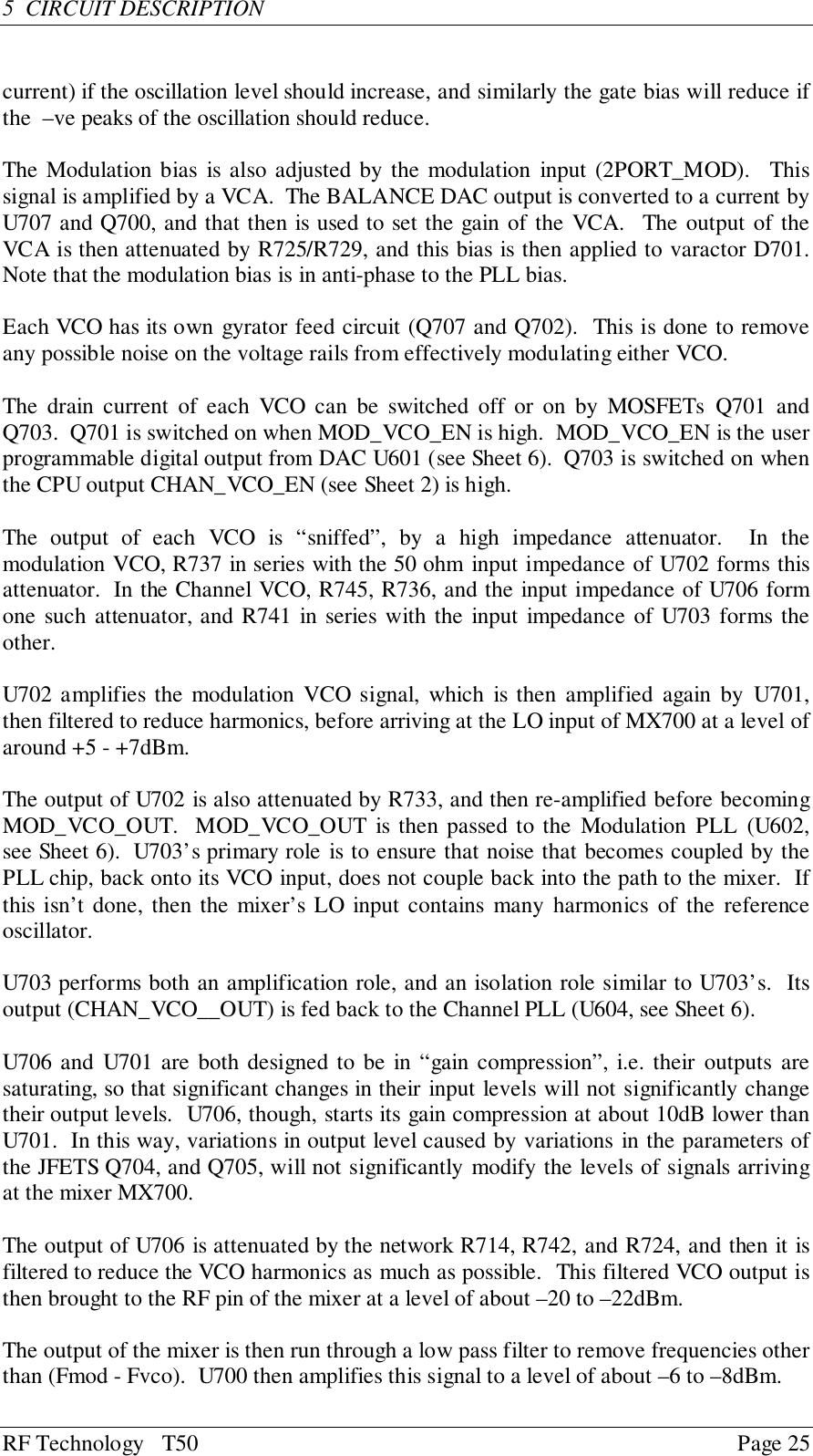 RF Technology   T50 Page 255  CIRCUIT DESCRIPTIONcurrent) if the oscillation level should increase, and similarly the gate bias will reduce ifthe  –ve peaks of the oscillation should reduce.The Modulation bias is also adjusted by the modulation input (2PORT_MOD).  Thissignal is amplified by a VCA.  The BALANCE DAC output is converted to a current byU707 and Q700, and that then is used to set the gain of the VCA.  The output of theVCA is then attenuated by R725/R729, and this bias is then applied to varactor D701.Note that the modulation bias is in anti-phase to the PLL bias.Each VCO has its own gyrator feed circuit (Q707 and Q702).  This is done to removeany possible noise on the voltage rails from effectively modulating either VCO.The drain current of each VCO can be switched off or on by MOSFETs Q701 andQ703.  Q701 is switched on when MOD_VCO_EN is high.  MOD_VCO_EN is the userprogrammable digital output from DAC U601 (see Sheet 6).  Q703 is switched on whenthe CPU output CHAN_VCO_EN (see Sheet 2) is high.The output of each VCO is “sniffed”, by a high impedance attenuator.  In themodulation VCO, R737 in series with the 50 ohm input impedance of U702 forms thisattenuator.  In the Channel VCO, R745, R736, and the input impedance of U706 formone such attenuator, and R741 in series with the input impedance of U703 forms theother.U702 amplifies the modulation VCO signal, which is then amplified again by U701,then filtered to reduce harmonics, before arriving at the LO input of MX700 at a level ofaround +5 - +7dBm.The output of U702 is also attenuated by R733, and then re-amplified before becomingMOD_VCO_OUT.  MOD_VCO_OUT is then passed to the Modulation PLL (U602,see Sheet 6).  U703’s primary role is to ensure that noise that becomes coupled by thePLL chip, back onto its VCO input, does not couple back into the path to the mixer.  Ifthis isn’t done, then the mixer’s LO input contains many harmonics of the referenceoscillator.U703 performs both an amplification role, and an isolation role similar to U703’s.  Itsoutput (CHAN_VCO__OUT) is fed back to the Channel PLL (U604, see Sheet 6).U706 and U701 are both designed to be in “gain compression”, i.e. their outputs aresaturating, so that significant changes in their input levels will not significantly changetheir output levels.  U706, though, starts its gain compression at about 10dB lower thanU701.  In this way, variations in output level caused by variations in the parameters ofthe JFETS Q704, and Q705, will not significantly modify the levels of signals arrivingat the mixer MX700.The output of U706 is attenuated by the network R714, R742, and R724, and then it isfiltered to reduce the VCO harmonics as much as possible.  This filtered VCO output isthen brought to the RF pin of the mixer at a level of about –20 to –22dBm.The output of the mixer is then run through a low pass filter to remove frequencies otherthan (Fmod - Fvco).  U700 then amplifies this signal to a level of about –6 to –8dBm.