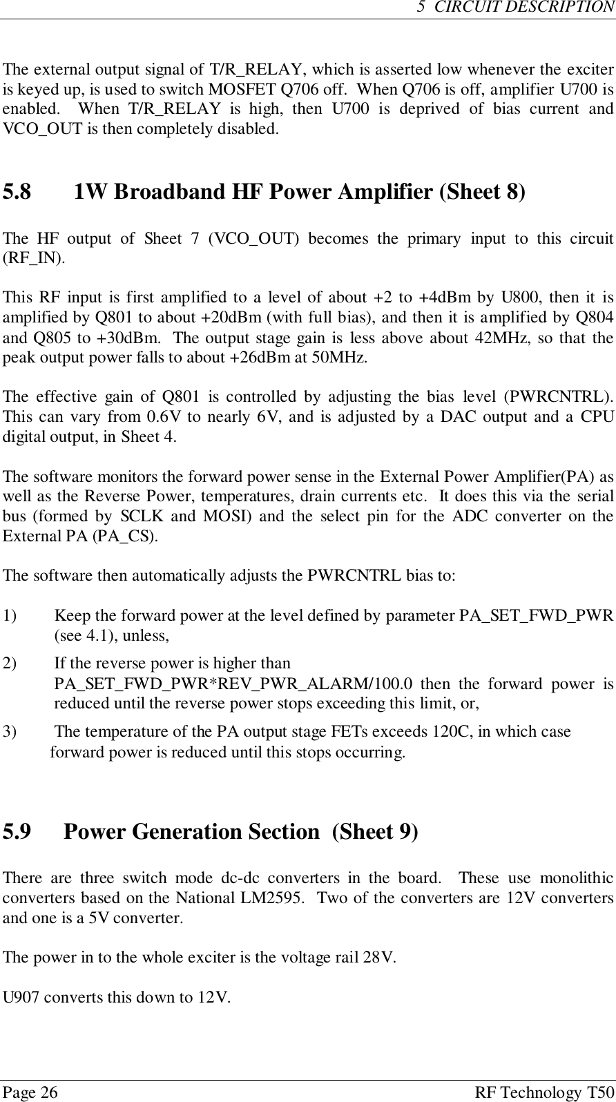 Page 26 RF Technology T505  CIRCUIT DESCRIPTIONThe external output signal of T/R_RELAY, which is asserted low whenever the exciteris keyed up, is used to switch MOSFET Q706 off.  When Q706 is off, amplifier U700 isenabled.  When T/R_RELAY is high, then U700 is deprived of bias current andVCO_OUT is then completely disabled.5.8 1W Broadband HF Power Amplifier (Sheet 8)The HF output of Sheet 7 (VCO_OUT) becomes the primary input to this circuit(RF_IN).This RF input is first amplified to a level of about +2 to +4dBm by U800, then it isamplified by Q801 to about +20dBm (with full bias), and then it is amplified by Q804and Q805 to +30dBm.  The output stage gain is less above about 42MHz, so that thepeak output power falls to about +26dBm at 50MHz.The effective gain of Q801 is controlled by adjusting the bias level (PWRCNTRL).This can vary from 0.6V to nearly 6V, and is adjusted by a DAC output and a CPUdigital output, in Sheet 4.The software monitors the forward power sense in the External Power Amplifier(PA) aswell as the Reverse Power, temperatures, drain currents etc.  It does this via the serialbus (formed by SCLK and MOSI) and the select pin for the ADC converter on theExternal PA (PA_CS).The software then automatically adjusts the PWRCNTRL bias to:1) Keep the forward power at the level defined by parameter PA_SET_FWD_PWR(see 4.1), unless,2) If the reverse power is higher thanPA_SET_FWD_PWR*REV_PWR_ALARM/100.0 then the forward power isreduced until the reverse power stops exceeding this limit, or,3) The temperature of the PA output stage FETs exceeds 120C, in which case           forward power is reduced until this stops occurring.5.9 Power Generation Section  (Sheet 9)There are three switch mode dc-dc converters in the board.  These use monolithicconverters based on the National LM2595.  Two of the converters are 12V convertersand one is a 5V converter.The power in to the whole exciter is the voltage rail 28V.U907 converts this down to 12V.