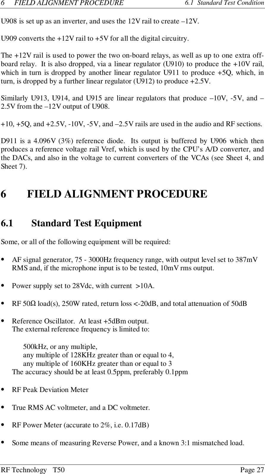 RF Technology   T50 Page 276 FIELD ALIGNMENT PROCEDURE  6.1  Standard Test ConditionU908 is set up as an inverter, and uses the 12V rail to create –12V.U909 converts the +12V rail to +5V for all the digital circuitry.The +12V rail is used to power the two on-board relays, as well as up to one extra off-board relay.  It is also dropped, via a linear regulator (U910) to produce the +10V rail,which in turn is dropped by another linear regulator U911 to produce +5Q, which, inturn, is dropped by a further linear regulator (U912) to produce +2.5V.Similarly U913, U914, and U915 are linear regulators that produce –10V, -5V, and –2.5V from the –12V output of U908.+10, +5Q, and +2.5V, -10V, -5V, and –2.5V rails are used in the audio and RF sections.D911 is a 4.096V (3%) reference diode.  Its output is buffered by U906 which thenproduces a reference voltage rail Vref, which is used by the CPU’s A/D converter, andthe DACs, and also in the voltage to current converters of the VCAs (see Sheet 4, andSheet 7).6 FIELD ALIGNMENT PROCEDURE6.1 Standard Test EquipmentSome, or all of the following equipment will be required:• AF signal generator, 75 - 3000Hz frequency range, with output level set to 387mVRMS and, if the microphone input is to be tested, 10mV rms output.• Power supply set to 28Vdc, with current  &gt;10A.• RF 50Ω load(s), 250W rated, return loss &lt;-20dB, and total attenuation of 50dB• Reference Oscillator.  At least +5dBm output.The external reference frequency is limited to:500kHz, or any multiple,any multiple of 128KHz greater than or equal to 4,any multiple of 160KHz greater than or equal to 3      The accuracy should be at least 0.5ppm, preferably 0.1ppm• RF Peak Deviation Meter• True RMS AC voltmeter, and a DC voltmeter.• RF Power Meter (accurate to 2%, i.e. 0.17dB)• Some means of measuring Reverse Power, and a known 3:1 mismatched load.