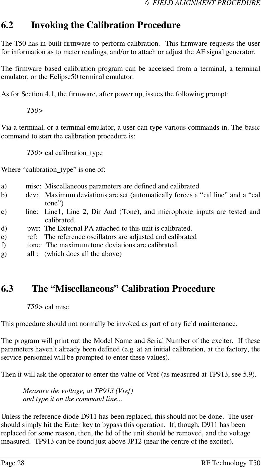 Page 28 RF Technology T50  6  FIELD ALIGNMENT PROCEDURE6.2 Invoking the Calibration ProcedureThe T50 has in-built firmware to perform calibration.  This firmware requests the userfor information as to meter readings, and/or to attach or adjust the AF signal generator.The firmware based calibration program can be accessed from a terminal, a terminalemulator, or the Eclipse50 terminal emulator.As for Section 4.1, the firmware, after power up, issues the following prompt:T50&gt;Via a terminal, or a terminal emulator, a user can type various commands in. The basiccommand to start the calibration procedure is:T50&gt; cal calibration_typeWhere “calibration_type” is one of:a) misc:  Miscellaneous parameters are defined and calibratedb) dev: Maximum deviations are set (automatically forces a “cal line” and a “caltone”)c) line: Line1, Line 2, Dir Aud (Tone), and microphone inputs are tested andcalibrated.d) pwr: The External PA attached to this unit is calibrated.e) ref: The reference oscillators are adjusted and calibratedf) tone:  The maximum tone deviations are calibratedg) all : (which does all the above)6.3   The “Miscellaneous” Calibration ProcedureT50&gt; cal miscThis procedure should not normally be invoked as part of any field maintenance.The program will print out the Model Name and Serial Number of the exciter.  If theseparameters haven’t already been defined (e.g. at an initial calibration, at the factory, theservice personnel will be prompted to enter these values).Then it will ask the operator to enter the value of Vref (as measured at TP913, see 5.9).Measure the voltage, at TP913 (Vref)and type it on the command line...Unless the reference diode D911 has been replaced, this should not be done.  The usershould simply hit the Enter key to bypass this operation.  If, though, D911 has beenreplaced for some reason, then, the lid of the unit should be removed, and the voltagemeasured.  TP913 can be found just above JP12 (near the centre of the exciter).