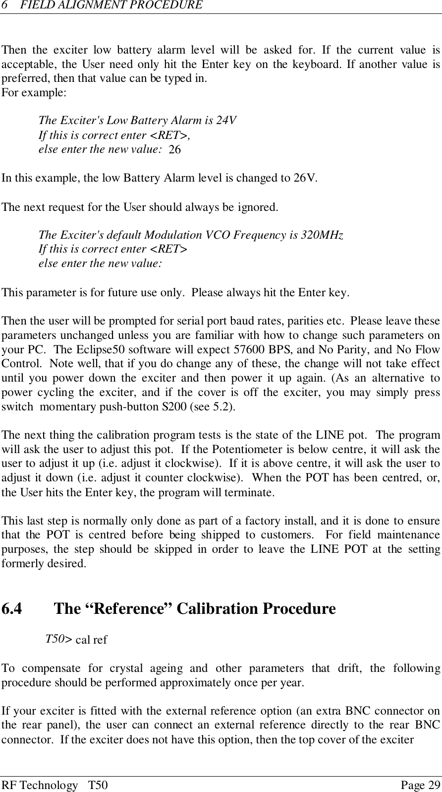 RF Technology   T50 Page 296  FIELD ALIGNMENT PROCEDUREThen the exciter low battery alarm level will be asked for. If the current value isacceptable, the User need only hit the Enter key on the keyboard. If another value ispreferred, then that value can be typed in.For example:The Exciter&apos;s Low Battery Alarm is 24VIf this is correct enter &lt;RET&gt;,else enter the new value:  26In this example, the low Battery Alarm level is changed to 26V.The next request for the User should always be ignored.The Exciter&apos;s default Modulation VCO Frequency is 320MHzIf this is correct enter &lt;RET&gt;else enter the new value:This parameter is for future use only.  Please always hit the Enter key.Then the user will be prompted for serial port baud rates, parities etc.  Please leave theseparameters unchanged unless you are familiar with how to change such parameters onyour PC.  The Eclipse50 software will expect 57600 BPS, and No Parity, and No FlowControl.  Note well, that if you do change any of these, the change will not take effectuntil you power down the exciter and then power it up again. (As an alternative topower cycling the exciter, and if the cover is off the exciter, you may simply pressswitch  momentary push-button S200 (see 5.2).The next thing the calibration program tests is the state of the LINE pot.  The programwill ask the user to adjust this pot.  If the Potentiometer is below centre, it will ask theuser to adjust it up (i.e. adjust it clockwise).  If it is above centre, it will ask the user toadjust it down (i.e. adjust it counter clockwise).  When the POT has been centred, or,the User hits the Enter key, the program will terminate.This last step is normally only done as part of a factory install, and it is done to ensurethat the POT is centred before being shipped to customers.  For field maintenancepurposes, the step should be skipped in order to leave the LINE POT at the settingformerly desired.6.4   The “Reference” Calibration ProcedureT50&gt; cal refTo compensate for crystal ageing and other parameters that drift, the followingprocedure should be performed approximately once per year.If your exciter is fitted with the external reference option (an extra BNC connector onthe rear panel), the user can connect an external reference directly to the rear BNCconnector.  If the exciter does not have this option, then the top cover of the exciter