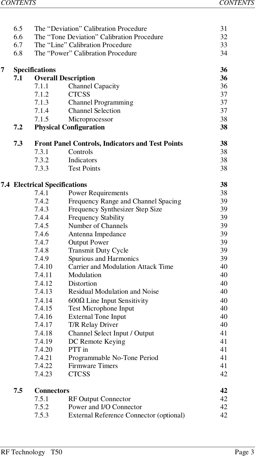 RF Technology   T50 Page 3CONTENTS           CONTENTS6.5 The “Deviation” Calibration Procedure 316.6 The “Tone Deviation” Calibration Procedure 326.7 The “Line” Calibration Procedure 336.8 The “Power” Calibration Procedure 347 Specifications 367.1 Overall Description 367.1.1 Channel Capacity 367.1.2 CTCSS 377.1.3 Channel Programming 377.1.4 Channel Selection 377.1.5 Microprocessor 387.2 Physical Configuration 387.3 Front Panel Controls, Indicators and Test Points 387.3.1 Controls 387.3.2 Indicators 387.3.3 Test Points 387.4 Electrical Specifications 387.4.1 Power Requirements 387.4.2 Frequency Range and Channel Spacing 397.4.3 Frequency Synthesizer Step Size 397.4.4 Frequency Stability 397.4.5 Number of Channels 397.4.6 Antenna Impedance 397.4.7 Output Power 397.4.8 Transmit Duty Cycle 397.4.9 Spurious and Harmonics 397.4.10 Carrier and Modulation Attack Time 407.4.11 Modulation 407.4.12 Distortion 407.4.13 Residual Modulation and Noise 407.4.14 600Ω Line Input Sensitivity 407.4.15 Test Microphone Input 407.4.16 External Tone Input 407.4.17 T/R Relay Driver 407.4.18 Channel Select Input / Output 417.4.19 DC Remote Keying 417.4.20 PTT in 417.4.21 Programmable No-Tone Period 417.4.22 Firmware Timers 417.4.23 CTCSS 427.5 Connectors 427.5.1 RF Output Connector 427.5.2 Power and I/O Connector 427.5.3 External Reference Connector (optional) 42