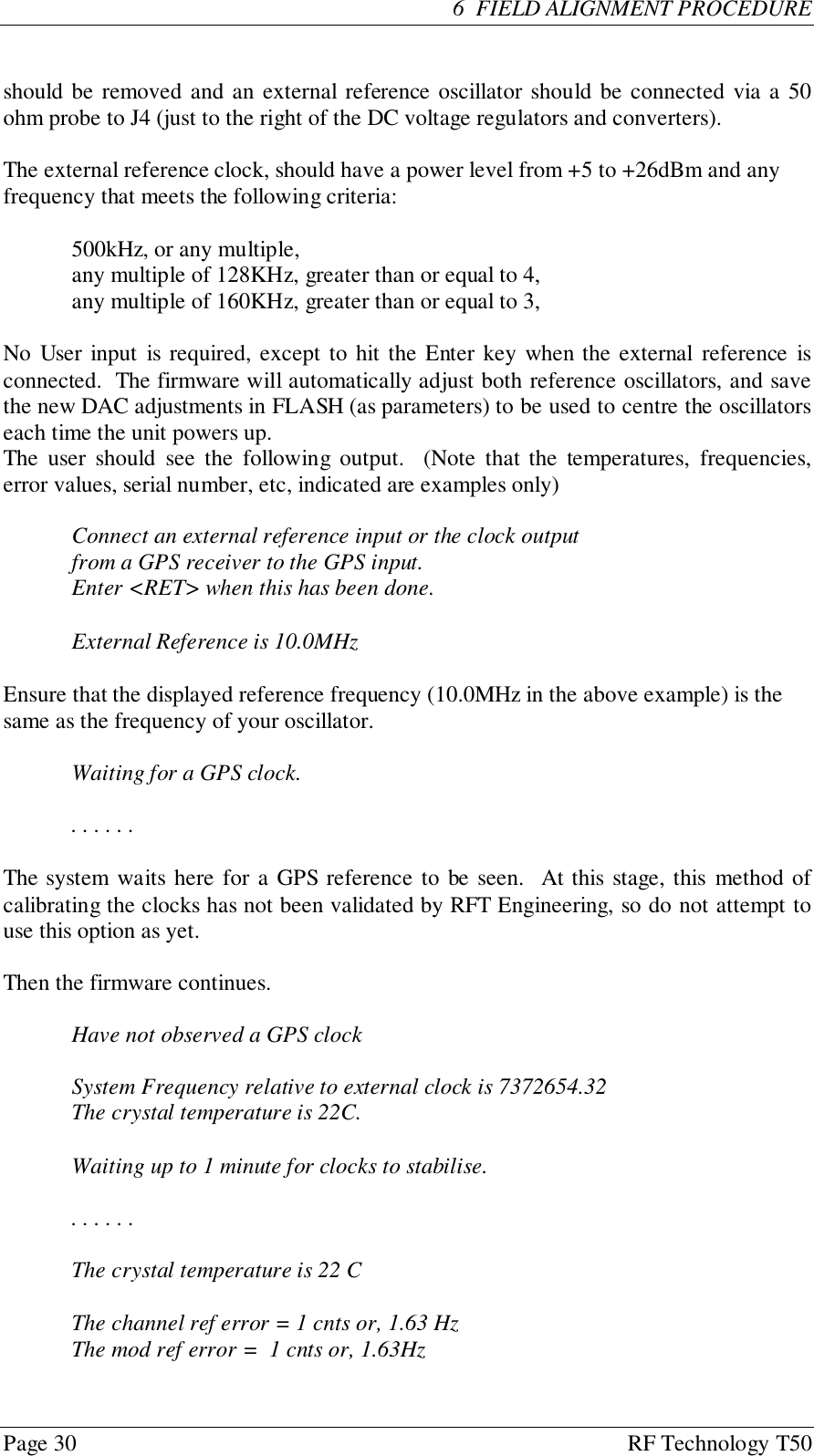 Page 30 RF Technology T50  6  FIELD ALIGNMENT PROCEDUREshould be removed and an external reference oscillator should be connected via a 50ohm probe to J4 (just to the right of the DC voltage regulators and converters).The external reference clock, should have a power level from +5 to +26dBm and anyfrequency that meets the following criteria:500kHz, or any multiple,any multiple of 128KHz, greater than or equal to 4,any multiple of 160KHz, greater than or equal to 3,No User input is required, except to hit the Enter key when the external reference isconnected.  The firmware will automatically adjust both reference oscillators, and savethe new DAC adjustments in FLASH (as parameters) to be used to centre the oscillatorseach time the unit powers up.The user should see the following output.  (Note that the temperatures, frequencies,error values, serial number, etc, indicated are examples only)Connect an external reference input or the clock outputfrom a GPS receiver to the GPS input.Enter &lt;RET&gt; when this has been done.External Reference is 10.0MHzEnsure that the displayed reference frequency (10.0MHz in the above example) is thesame as the frequency of your oscillator.Waiting for a GPS clock.. . . . . .The system waits here for a GPS reference to be seen.  At this stage, this method ofcalibrating the clocks has not been validated by RFT Engineering, so do not attempt touse this option as yet.Then the firmware continues.Have not observed a GPS clockSystem Frequency relative to external clock is 7372654.32The crystal temperature is 22C.Waiting up to 1 minute for clocks to stabilise.. . . . . .The crystal temperature is 22 CThe channel ref error = 1 cnts or, 1.63 HzThe mod ref error =  1 cnts or, 1.63Hz