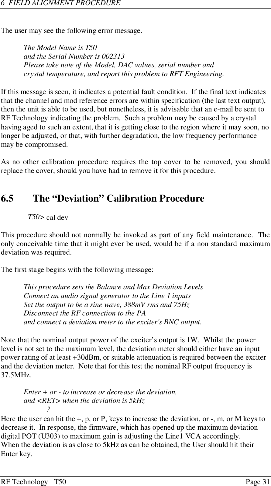 RF Technology   T50 Page 316  FIELD ALIGNMENT PROCEDUREThe user may see the following error message.The Model Name is T50and the Serial Number is 002313Please take note of the Model, DAC values, serial number andcrystal temperature, and report this problem to RFT Engineering.If this message is seen, it indicates a potential fault condition.  If the final text indicatesthat the channel and mod reference errors are within specification (the last text output),then the unit is able to be used, but nonetheless, it is advisable that an e-mail be sent toRF Technology indicating the problem.  Such a problem may be caused by a crystalhaving aged to such an extent, that it is getting close to the region where it may soon, nolonger be adjusted, or that, with further degradation, the low frequency performancemay be compromised.As no other calibration procedure requires the top cover to be removed, you shouldreplace the cover, should you have had to remove it for this procedure.6.5   The “Deviation” Calibration ProcedureT50&gt; cal devThis procedure should not normally be invoked as part of any field maintenance.  Theonly conceivable time that it might ever be used, would be if a non standard maximumdeviation was required.The first stage begins with the following message:This procedure sets the Balance and Max Deviation LevelsConnect an audio signal generator to the Line 1 inputsSet the output to be a sine wave, 388mV rms and 75HzDisconnect the RF connection to the PAand connect a deviation meter to the exciter&apos;s BNC output.Note that the nominal output power of the exciter’s output is 1W.  Whilst the powerlevel is not set to the maximum level, the deviation meter should either have an inputpower rating of at least +30dBm, or suitable attenuation is required between the exciterand the deviation meter.  Note that for this test the nominal RF output frequency is37.5MHz.Enter + or - to increase or decrease the deviation,and &lt;RET&gt; when the deviation is 5kHz?Here the user can hit the +, p, or P, keys to increase the deviation, or -, m, or M keys todecrease it.  In response, the firmware, which has opened up the maximum deviationdigital POT (U303) to maximum gain is adjusting the Line1 VCA accordingly.When the deviation is as close to 5kHz as can be obtained, the User should hit theirEnter key.