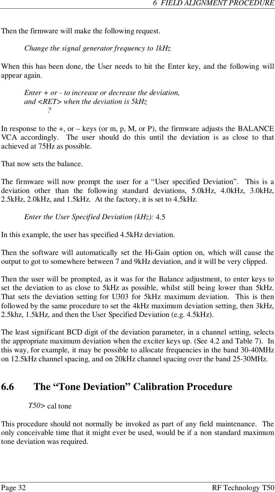 Page 32 RF Technology T506  FIELD ALIGNMENT PROCEDUREThen the firmware will make the following request.Change the signal generator frequency to 1kHzWhen this has been done, the User needs to hit the Enter key, and the following willappear again.Enter + or - to increase or decrease the deviation,and &lt;RET&gt; when the deviation is 5kHz?In response to the +, or – keys (or m, p, M, or P), the firmware adjusts the BALANCEVCA accordingly.  The user should do this until the deviation is as close to thatachieved at 75Hz as possible.That now sets the balance.The firmware will now prompt the user for a “User specified Deviation”.  This is adeviation other than the following standard deviations, 5.0kHz, 4.0kHz, 3.0kHz,2.5kHz, 2.0kHz, and 1.5kHz.  At the factory, it is set to 4.5kHz.Enter the User Specified Deviation (kHz): 4.5In this example, the user has specified 4.5kHz deviation.Then the software will automatically set the Hi-Gain option on, which will cause theoutput to got to somewhere between 7 and 9kHz deviation, and it will be very clipped.Then the user will be prompted, as it was for the Balance adjustment, to enter keys toset the deviation to as close to 5kHz as possible, whilst still being lower than 5kHz.That sets the deviation setting for U303 for 5kHz maximum deviation.  This is thenfollowed by the same procedure to set the 4kHz maximum deviation setting, then 3kHz,2.5khz, 1.5kHz, and then the User Specified Deviation (e.g. 4.5kHz).The least significant BCD digit of the deviation parameter, in a channel setting, selectsthe appropriate maximum deviation when the exciter keys up. (See 4.2 and Table 7).  Inthis way, for example, it may be possible to allocate frequencies in the band 30-40MHzon 12.5kHz channel spacing, and on 20kHz channel spacing over the band 25-30MHz.6.6   The “Tone Deviation” Calibration ProcedureT50&gt; cal toneThis procedure should not normally be invoked as part of any field maintenance.  Theonly conceivable time that it might ever be used, would be if a non standard maximumtone deviation was required.