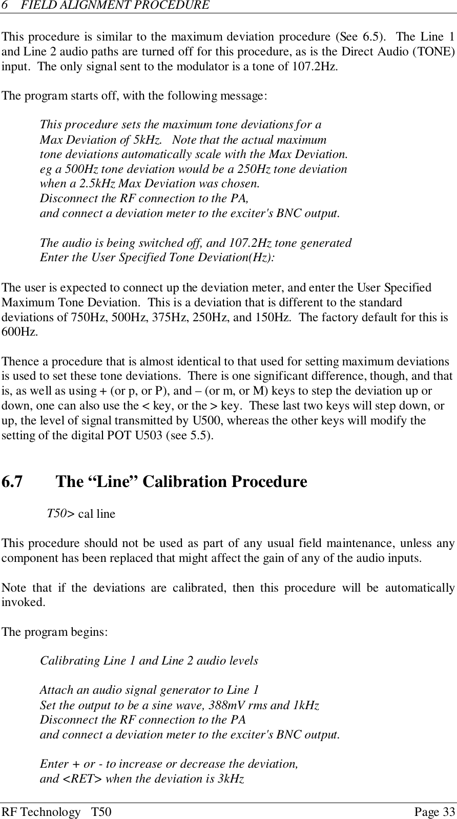 RF Technology   T50 Page 336  FIELD ALIGNMENT PROCEDUREThis procedure is similar to the maximum deviation procedure (See 6.5).  The Line 1and Line 2 audio paths are turned off for this procedure, as is the Direct Audio (TONE)input.  The only signal sent to the modulator is a tone of 107.2Hz.The program starts off, with the following message:This procedure sets the maximum tone deviations for aMax Deviation of 5kHz.   Note that the actual maximumtone deviations automatically scale with the Max Deviation.eg a 500Hz tone deviation would be a 250Hz tone deviationwhen a 2.5kHz Max Deviation was chosen.Disconnect the RF connection to the PA,and connect a deviation meter to the exciter&apos;s BNC output.The audio is being switched off, and 107.2Hz tone generatedEnter the User Specified Tone Deviation(Hz):The user is expected to connect up the deviation meter, and enter the User SpecifiedMaximum Tone Deviation.  This is a deviation that is different to the standarddeviations of 750Hz, 500Hz, 375Hz, 250Hz, and 150Hz.  The factory default for this is600Hz.Thence a procedure that is almost identical to that used for setting maximum deviationsis used to set these tone deviations.  There is one significant difference, though, and thatis, as well as using + (or p, or P), and – (or m, or M) keys to step the deviation up ordown, one can also use the &lt; key, or the &gt; key.  These last two keys will step down, orup, the level of signal transmitted by U500, whereas the other keys will modify thesetting of the digital POT U503 (see 5.5).6.7   The “Line” Calibration ProcedureT50&gt; cal lineThis procedure should not be used as part of any usual field maintenance, unless anycomponent has been replaced that might affect the gain of any of the audio inputs.Note that if the deviations are calibrated, then this procedure will be automaticallyinvoked.The program begins:Calibrating Line 1 and Line 2 audio levelsAttach an audio signal generator to Line 1Set the output to be a sine wave, 388mV rms and 1kHzDisconnect the RF connection to the PAand connect a deviation meter to the exciter&apos;s BNC output.Enter + or - to increase or decrease the deviation,and &lt;RET&gt; when the deviation is 3kHz