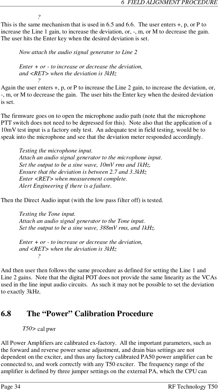 Page 34 RF Technology T506  FIELD ALIGNMENT PROCEDURE?This is the same mechanism that is used in 6.5 and 6.6.  The user enters +, p, or P toincrease the Line 1 gain, to increase the deviation, or, -, m, or M to decrease the gain.The user hits the Enter key when the desired deviation is set.Now attach the audio signal generator to Line 2Enter + or - to increase or decrease the deviation,and &lt;RET&gt; when the deviation is 3kHz?Again the user enters +, p, or P to increase the Line 2 gain, to increase the deviation, or,-, m, or M to decrease the gain.  The user hits the Enter key when the desired deviationis set.The firmware goes on to open the microphone audio path (note that the microphonePTT switch does not need to be depressed for this).  Note also that the application of a10mV test input is a factory only test.  An adequate test in field testing, would be tospeak into the microphone and see that the deviation meter responded accordingly.Testing the microphone input.Attach an audio signal generator to the microphone input.Set the output to be a sine wave, 10mV rms and 1kHz.Ensure that the deviation is between 2.7 and 3.3kHzEnter &lt;RET&gt; when measurement complete.Alert Engineering if there is a failure.Then the Direct Audio input (with the low pass filter off) is tested.Testing the Tone input.Attach an audio signal generator to the Tone input.Set the output to be a sine wave, 388mV rms, and 1kHz.Enter + or - to increase or decrease the deviation,and &lt;RET&gt; when the deviation is 3kHz?And then user then follows the same procedure as defined for setting the Line 1 andLine 2 gains.  Note that the digital POT does not provide the same linearity as the VCAsused in the line input audio circuits.  As such it may not be possible to set the deviationto exactly 3kHz.6.8   The “Power” Calibration ProcedureT50&gt; cal pwrAll Power Amplifiers are calibrated ex-factory.  All the important parameters, such asthe forward and reverse power sense adjustment, and drain bias settings are notdependent on the exciter, and thus any factory calibrated PA50 power amplifier can beconnected to, and work correctly with any T50 exciter.  The frequency range of theamplifier is defined by three jumper settings on the external PA, which the CPU can