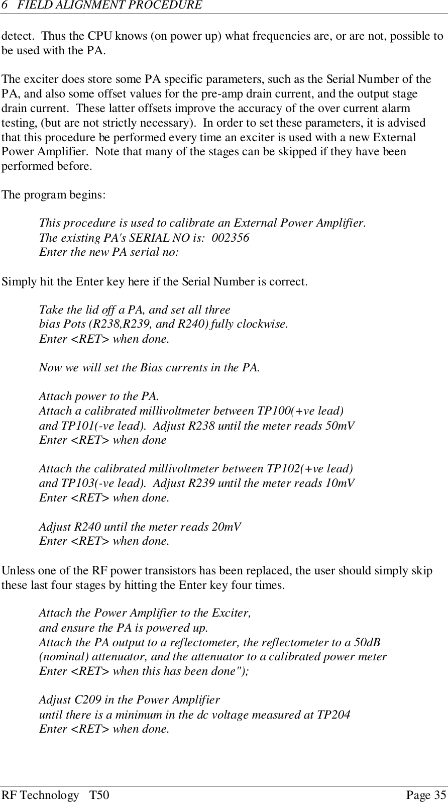 RF Technology   T50 Page 356  FIELD ALIGNMENT PROCEDUREdetect.  Thus the CPU knows (on power up) what frequencies are, or are not, possible tobe used with the PA.The exciter does store some PA specific parameters, such as the Serial Number of thePA, and also some offset values for the pre-amp drain current, and the output stagedrain current.  These latter offsets improve the accuracy of the over current alarmtesting, (but are not strictly necessary).  In order to set these parameters, it is advisedthat this procedure be performed every time an exciter is used with a new ExternalPower Amplifier.  Note that many of the stages can be skipped if they have beenperformed before.The program begins:This procedure is used to calibrate an External Power Amplifier.The existing PA&apos;s SERIAL NO is:  002356Enter the new PA serial no:Simply hit the Enter key here if the Serial Number is correct.Take the lid off a PA, and set all threebias Pots (R238,R239, and R240) fully clockwise.Enter &lt;RET&gt; when done.Now we will set the Bias currents in the PA.Attach power to the PA.Attach a calibrated millivoltmeter between TP100(+ve lead)and TP101(-ve lead).  Adjust R238 until the meter reads 50mVEnter &lt;RET&gt; when doneAttach the calibrated millivoltmeter between TP102(+ve lead)and TP103(-ve lead).  Adjust R239 until the meter reads 10mVEnter &lt;RET&gt; when done.Adjust R240 until the meter reads 20mVEnter &lt;RET&gt; when done.Unless one of the RF power transistors has been replaced, the user should simply skipthese last four stages by hitting the Enter key four times.Attach the Power Amplifier to the Exciter,and ensure the PA is powered up.Attach the PA output to a reflectometer, the reflectometer to a 50dB(nominal) attenuator, and the attenuator to a calibrated power meterEnter &lt;RET&gt; when this has been done&quot;);Adjust C209 in the Power Amplifieruntil there is a minimum in the dc voltage measured at TP204Enter &lt;RET&gt; when done.