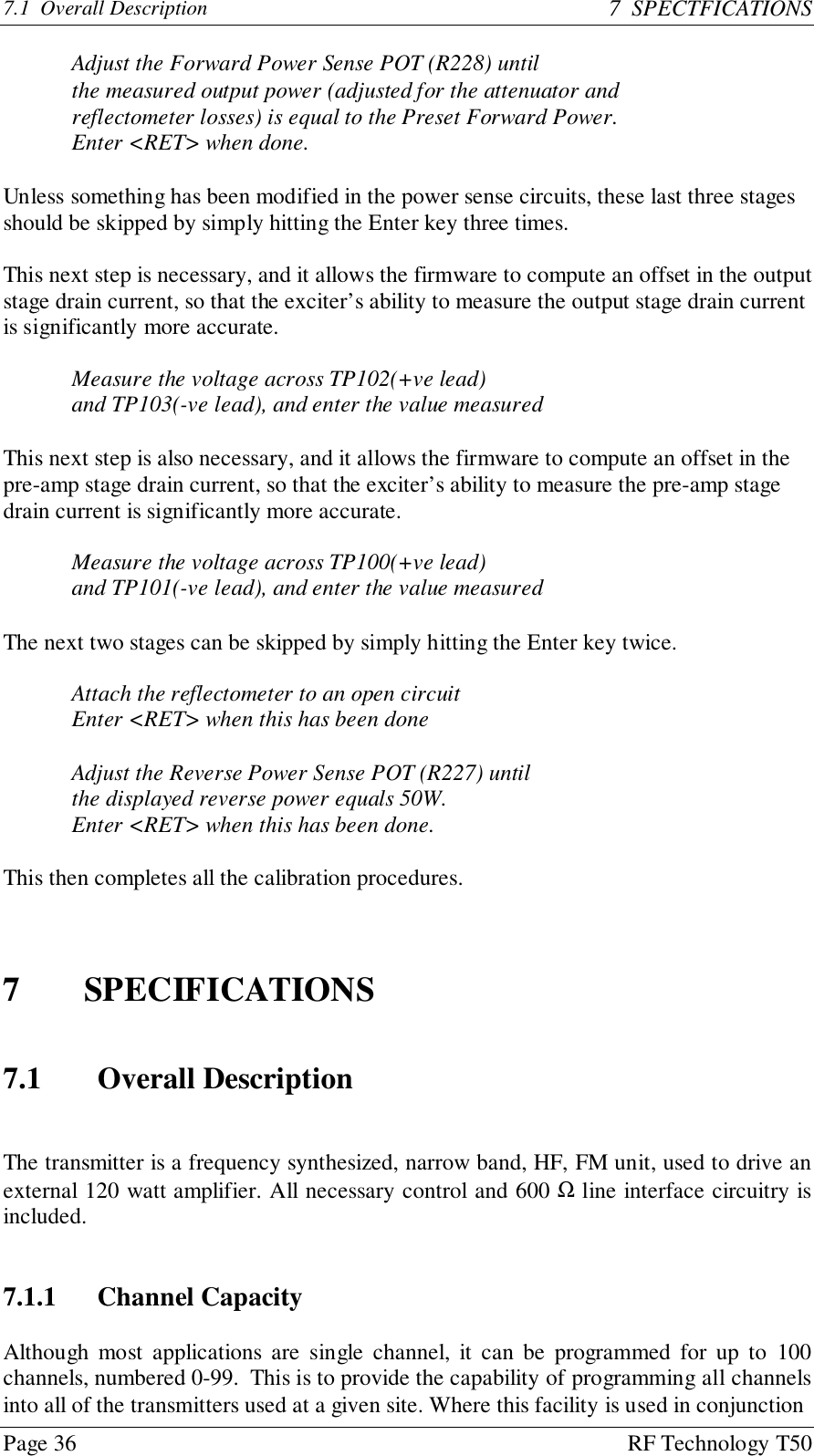 Page 36 RF Technology T507.1  Overall Description 7  SPECTFICATIONSAdjust the Forward Power Sense POT (R228) untilthe measured output power (adjusted for the attenuator andreflectometer losses) is equal to the Preset Forward Power.Enter &lt;RET&gt; when done.Unless something has been modified in the power sense circuits, these last three stagesshould be skipped by simply hitting the Enter key three times.This next step is necessary, and it allows the firmware to compute an offset in the outputstage drain current, so that the exciter’s ability to measure the output stage drain currentis significantly more accurate.Measure the voltage across TP102(+ve lead)and TP103(-ve lead), and enter the value measuredThis next step is also necessary, and it allows the firmware to compute an offset in thepre-amp stage drain current, so that the exciter’s ability to measure the pre-amp stagedrain current is significantly more accurate.Measure the voltage across TP100(+ve lead)and TP101(-ve lead), and enter the value measuredThe next two stages can be skipped by simply hitting the Enter key twice.Attach the reflectometer to an open circuitEnter &lt;RET&gt; when this has been doneAdjust the Reverse Power Sense POT (R227) untilthe displayed reverse power equals 50W.Enter &lt;RET&gt; when this has been done.This then completes all the calibration procedures.7 SPECIFICATIONS7.1 Overall DescriptionThe transmitter is a frequency synthesized, narrow band, HF, FM unit, used to drive anexternal 120 watt amplifier. All necessary control and 600 Ω line interface circuitry isincluded.7.1.1 Channel CapacityAlthough most applications are single channel, it can be programmed for up to 100channels, numbered 0-99.  This is to provide the capability of programming all channelsinto all of the transmitters used at a given site. Where this facility is used in conjunction