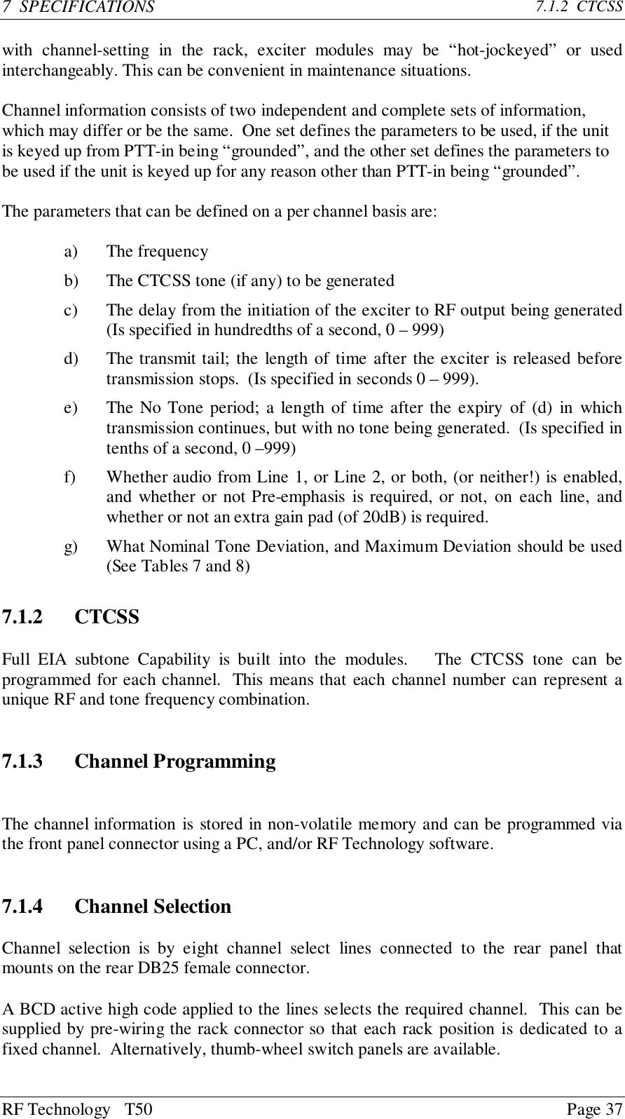 RF Technology   T50 Page 377  SPECIFICATIONS 7.1.2  CTCSSwith channel-setting in the rack, exciter modules may be “hot-jockeyed” or usedinterchangeably. This can be convenient in maintenance situations.Channel information consists of two independent and complete sets of information,which may differ or be the same.  One set defines the parameters to be used, if the unitis keyed up from PTT-in being “grounded”, and the other set defines the parameters tobe used if the unit is keyed up for any reason other than PTT-in being “grounded”.The parameters that can be defined on a per channel basis are:a) The frequencyb) The CTCSS tone (if any) to be generatedc) The delay from the initiation of the exciter to RF output being generated(Is specified in hundredths of a second, 0 – 999)d) The transmit tail; the length of time after the exciter is released beforetransmission stops.  (Is specified in seconds 0 – 999).e) The No Tone period; a length of time after the expiry of (d) in whichtransmission continues, but with no tone being generated.  (Is specified intenths of a second, 0 –999)f) Whether audio from Line 1, or Line 2, or both, (or neither!) is enabled,and whether or not Pre-emphasis is required, or not, on each line, andwhether or not an extra gain pad (of 20dB) is required.g) What Nominal Tone Deviation, and Maximum Deviation should be used(See Tables 7 and 8)7.1.2 CTCSSFull EIA subtone Capability is built into the modules.   The CTCSS tone can beprogrammed for each channel.  This means that each channel number can represent aunique RF and tone frequency combination.7.1.3 Channel ProgrammingThe channel information is stored in non-volatile memory and can be programmed viathe front panel connector using a PC, and/or RF Technology software.7.1.4 Channel SelectionChannel selection is by eight channel select lines connected to the rear panel thatmounts on the rear DB25 female connector.A BCD active high code applied to the lines selects the required channel.  This can besupplied by pre-wiring the rack connector so that each rack position is dedicated to afixed channel.  Alternatively, thumb-wheel switch panels are available.