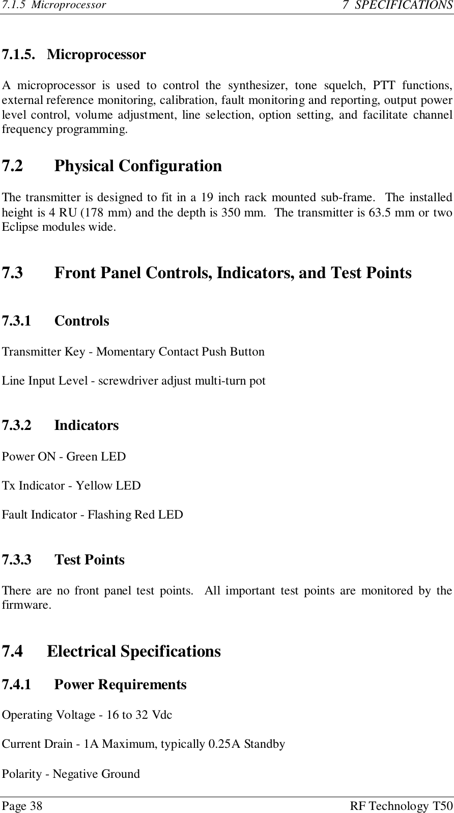 Page 38 RF Technology T507.1.5  Microprocessor 7  SPECIFICATIONS7.1.5. MicroprocessorA microprocessor is used to control the synthesizer, tone squelch, PTT functions,external reference monitoring, calibration, fault monitoring and reporting, output powerlevel control, volume adjustment, line selection, option setting, and facilitate channelfrequency programming.7.2 Physical ConfigurationThe transmitter is designed to fit in a 19 inch rack mounted sub-frame.  The installedheight is 4 RU (178 mm) and the depth is 350 mm.  The transmitter is 63.5 mm or twoEclipse modules wide.7.3 Front Panel Controls, Indicators, and Test Points7.3.1 ControlsTransmitter Key - Momentary Contact Push ButtonLine Input Level - screwdriver adjust multi-turn pot7.3.2 IndicatorsPower ON - Green LEDTx Indicator - Yellow LEDFault Indicator - Flashing Red LED7.3.3 Test PointsThere are no front panel test points.  All important test points are monitored by thefirmware.7.4 Electrical Specifications7.4.1 Power RequirementsOperating Voltage - 16 to 32 VdcCurrent Drain - 1A Maximum, typically 0.25A StandbyPolarity - Negative Ground