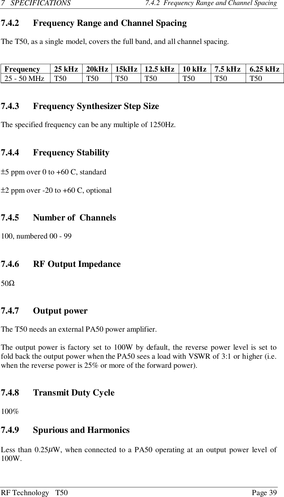 RF Technology   T50 Page 397   SPECIFICATIONS 7.4.2  Frequency Range and Channel Spacing7.4.2 Frequency Range and Channel SpacingThe T50, as a single model, covers the full band, and all channel spacing.Frequency 25 kHz 20kHz 15kHz 12.5 kHz 10 kHz 7.5 kHz 6.25 kHz25 - 50 MHz T50 T50 T50 T50 T50 T50 T507.4.3 Frequency Synthesizer Step SizeThe specified frequency can be any multiple of 1250Hz.7.4.4 Frequency Stability±5 ppm over 0 to +60 C, standard±2 ppm over -20 to +60 C, optional7.4.5 Number of  Channels100, numbered 00 - 997.4.6 RF Output Impedance50Ω7.4.7 Output powerThe T50 needs an external PA50 power amplifier.The output power is factory set to 100W by default, the reverse power level is set tofold back the output power when the PA50 sees a load with VSWR of 3:1 or higher (i.e.when the reverse power is 25% or more of the forward power).7.4.8 Transmit Duty Cycle100%7.4.9 Spurious and HarmonicsLess than 0.25µW, when connected to a PA50 operating at an output power level of100W.