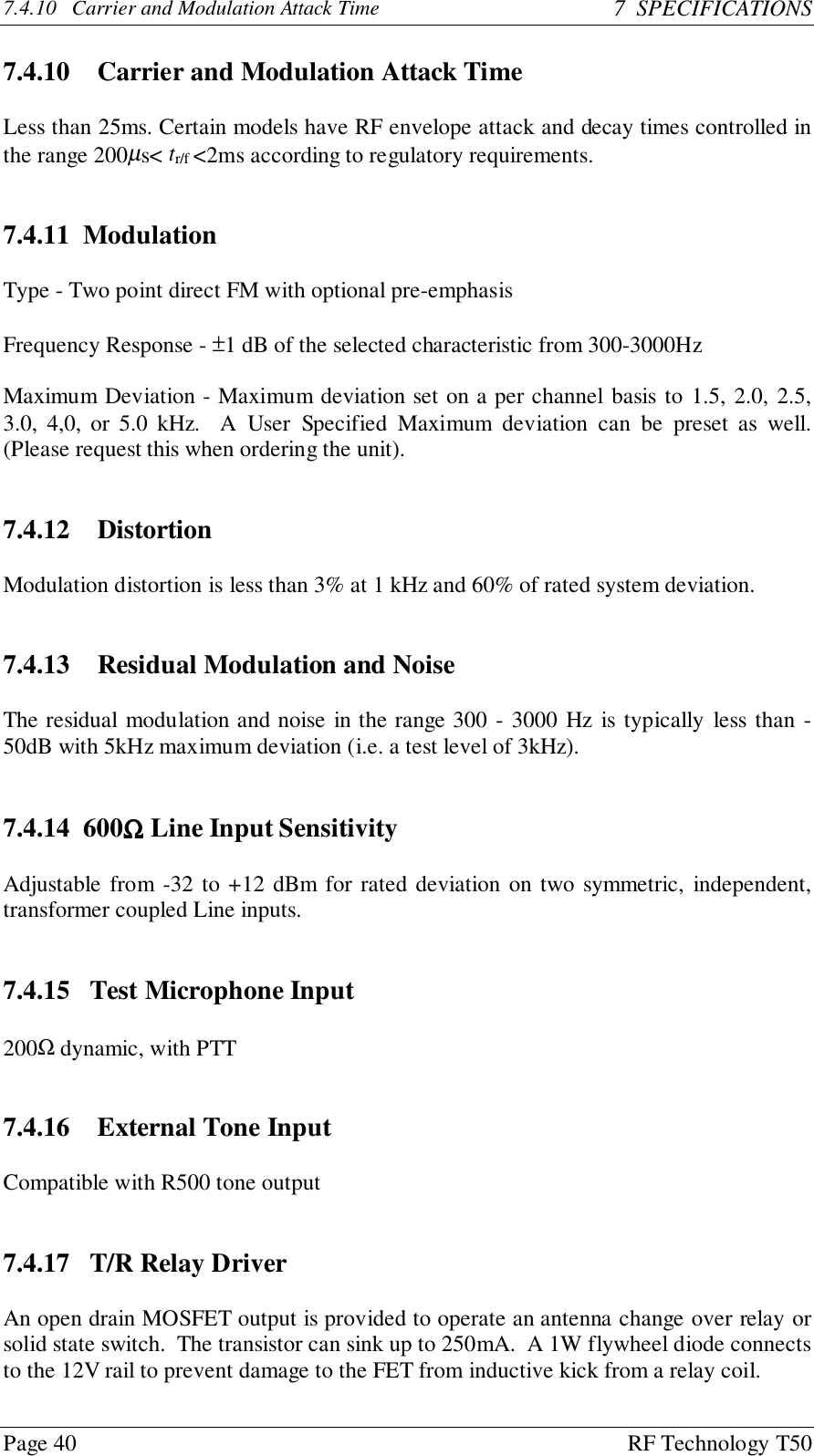 Page 40 RF Technology T507.4.10   Carrier and Modulation Attack Time 7  SPECIFICATIONS7.4.10   Carrier and Modulation Attack TimeLess than 25ms. Certain models have RF envelope attack and decay times controlled inthe range 200µs&lt; tr/f &lt;2ms according to regulatory requirements.7.4.11  ModulationType - Two point direct FM with optional pre-emphasisFrequency Response - ±1 dB of the selected characteristic from 300-3000HzMaximum Deviation - Maximum deviation set on a per channel basis to 1.5, 2.0, 2.5,3.0, 4,0, or 5.0 kHz.  A User Specified Maximum deviation can be preset as well.(Please request this when ordering the unit).7.4.12   DistortionModulation distortion is less than 3% at 1 kHz and 60% of rated system deviation.7.4.13   Residual Modulation and NoiseThe residual modulation and noise in the range 300 - 3000 Hz is typically less than -50dB with 5kHz maximum deviation (i.e. a test level of 3kHz).7.4.14  600ΩΩΩΩ Line Input SensitivityAdjustable from -32 to +12 dBm for rated deviation on two symmetric, independent,transformer coupled Line inputs.7.4.15   Test Microphone Input200Ω dynamic, with PTT7.4.16   External Tone InputCompatible with R500 tone output7.4.17   T/R Relay DriverAn open drain MOSFET output is provided to operate an antenna change over relay orsolid state switch.  The transistor can sink up to 250mA.  A 1W flywheel diode connectsto the 12V rail to prevent damage to the FET from inductive kick from a relay coil.