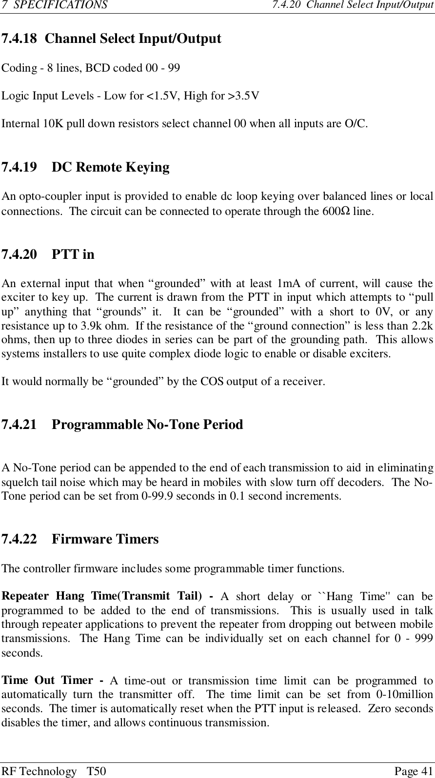RF Technology   T50 Page 417  SPECIFICATIONS 7.4.20  Channel Select Input/Output7.4.18 Channel Select Input/OutputCoding - 8 lines, BCD coded 00 - 99Logic Input Levels - Low for &lt;1.5V, High for &gt;3.5VInternal 10K pull down resistors select channel 00 when all inputs are O/C.7.4.19   DC Remote KeyingAn opto-coupler input is provided to enable dc loop keying over balanced lines or localconnections.  The circuit can be connected to operate through the 600Ω line.7.4.20   PTT inAn external input that when “grounded” with at least 1mA of current, will cause theexciter to key up.  The current is drawn from the PTT in input which attempts to “pullup” anything that “grounds” it.  It can be “grounded” with a short to 0V, or anyresistance up to 3.9k ohm.  If the resistance of the “ground connection” is less than 2.2kohms, then up to three diodes in series can be part of the grounding path.  This allowssystems installers to use quite complex diode logic to enable or disable exciters.It would normally be “grounded” by the COS output of a receiver.7.4.21 Programmable No-Tone PeriodA No-Tone period can be appended to the end of each transmission to aid in eliminatingsquelch tail noise which may be heard in mobiles with slow turn off decoders.  The No-Tone period can be set from 0-99.9 seconds in 0.1 second increments.7.4.22 Firmware TimersThe controller firmware includes some programmable timer functions.Repeater Hang Time(Transmit Tail) - A short delay or ``Hang Time&apos;&apos; can beprogrammed to be added to the end of transmissions.  This is usually used in talkthrough repeater applications to prevent the repeater from dropping out between mobiletransmissions.  The Hang Time can be individually set on each channel for 0 - 999seconds.Time Out Timer - A time-out or transmission time limit can be programmed toautomatically turn the transmitter off.  The time limit can be set from 0-10millionseconds.  The timer is automatically reset when the PTT input is released.  Zero secondsdisables the timer, and allows continuous transmission.