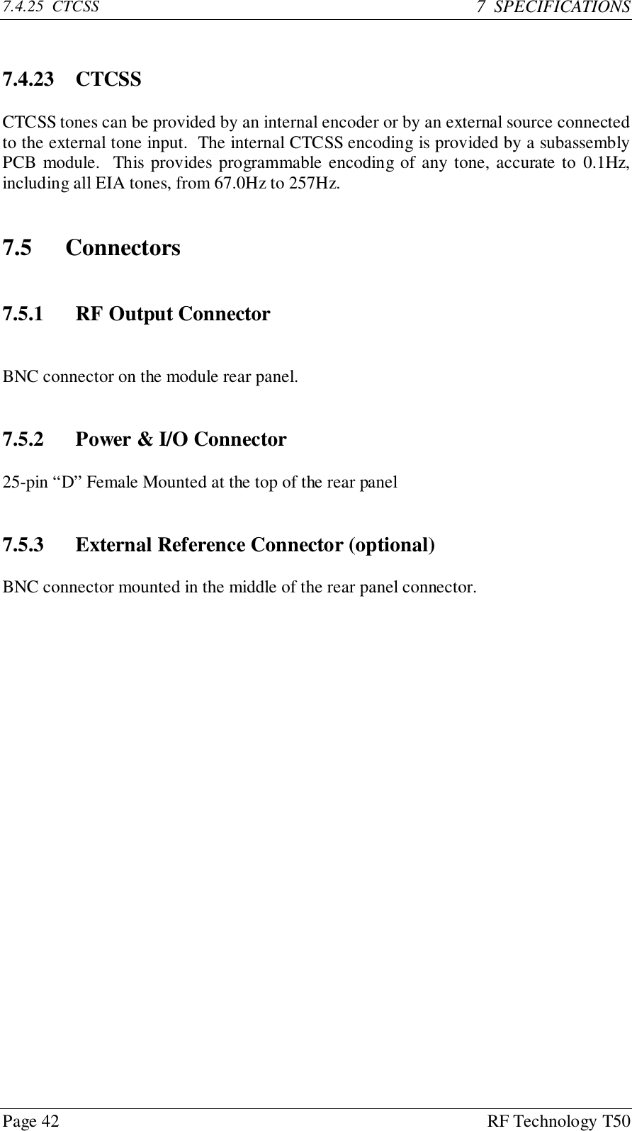 Page 42 RF Technology T507.4.25  CTCSS 7  SPECIFICATIONS7.4.23 CTCSSCTCSS tones can be provided by an internal encoder or by an external source connectedto the external tone input.  The internal CTCSS encoding is provided by a subassemblyPCB module.  This provides programmable encoding of any tone, accurate to 0.1Hz,including all EIA tones, from 67.0Hz to 257Hz.7.5 Connectors7.5.1 RF Output ConnectorBNC connector on the module rear panel.7.5.2 Power &amp; I/O Connector25-pin “D” Female Mounted at the top of the rear panel7.5.3 External Reference Connector (optional)BNC connector mounted in the middle of the rear panel connector.