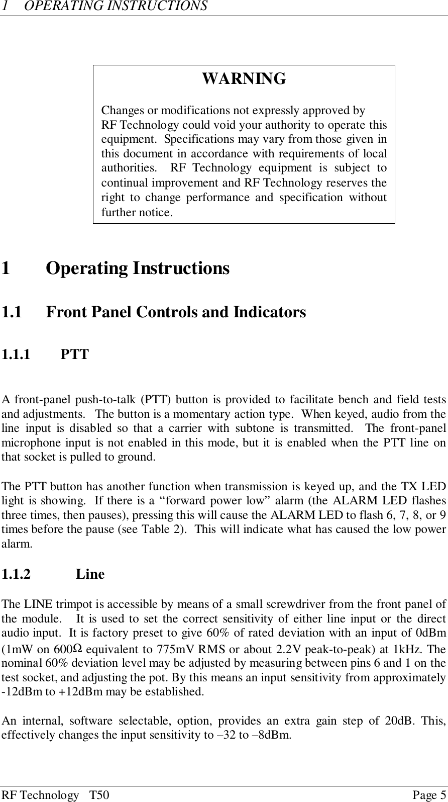 RF Technology   T50 Page 51 OPERATING INSTRUCTIONS1 Operating Instructions1.1 Front Panel Controls and Indicators1.1.1 PTTA front-panel push-to-talk (PTT) button is provided to facilitate bench and field testsand adjustments.   The button is a momentary action type.  When keyed, audio from theline input is disabled so that a carrier with subtone is transmitted.  The front-panelmicrophone input is not enabled in this mode, but it is enabled when the PTT line onthat socket is pulled to ground.The PTT button has another function when transmission is keyed up, and the TX LEDlight is showing.  If there is a “forward power low” alarm (the ALARM LED flashesthree times, then pauses), pressing this will cause the ALARM LED to flash 6, 7, 8, or 9times before the pause (see Table 2).  This will indicate what has caused the low poweralarm.1.1.2 LineThe LINE trimpot is accessible by means of a small screwdriver from the front panel ofthe module.   It is used to set the correct sensitivity of either line input or the directaudio input.  It is factory preset to give 60% of rated deviation with an input of 0dBm(1mW on 600Ω equivalent to 775mV RMS or about 2.2V peak-to-peak) at 1kHz. Thenominal 60% deviation level may be adjusted by measuring between pins 6 and 1 on thetest socket, and adjusting the pot. By this means an input sensitivity from approximately-12dBm to +12dBm may be established.An internal, software selectable, option, provides an extra gain step of 20dB. This,effectively changes the input sensitivity to –32 to –8dBm.WARNINGChanges or modifications not expressly approved byRF Technology could void your authority to operate thisequipment.  Specifications may vary from those given inthis document in accordance with requirements of localauthorities.  RF Technology equipment is subject tocontinual improvement and RF Technology reserves theright to change performance and specification withoutfurther notice.