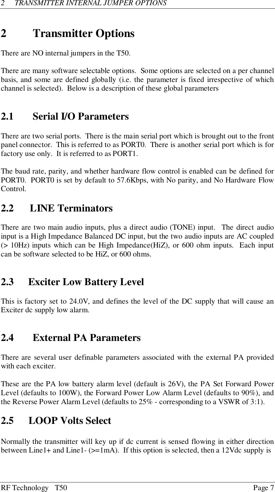 RF Technology   T50 Page 72 TRANSMITTER INTERNAL JUMPER OPTIONS2 Transmitter OptionsThere are NO internal jumpers in the T50.There are many software selectable options.  Some options are selected on a per channelbasis, and some are defined globally (i.e. the parameter is fixed irrespective of whichchannel is selected).  Below is a description of these global parameters2.1 Serial I/O ParametersThere are two serial ports.  There is the main serial port which is brought out to the frontpanel connector.  This is referred to as PORT0.  There is another serial port which is forfactory use only.  It is referred to as PORT1.The baud rate, parity, and whether hardware flow control is enabled can be defined forPORT0.  PORT0 is set by default to 57.6Kbps, with No parity, and No Hardware FlowControl.2.2 LINE TerminatorsThere are two main audio inputs, plus a direct audio (TONE) input.  The direct audioinput is a High Impedance Balanced DC input, but the two audio inputs are AC coupled(&gt; 10Hz) inputs which can be High Impedance(HiZ), or 600 ohm inputs.  Each inputcan be software selected to be HiZ, or 600 ohms.2.3 Exciter Low Battery LevelThis is factory set to 24.0V, and defines the level of the DC supply that will cause anExciter dc supply low alarm.2.4 External PA ParametersThere are several user definable parameters associated with the external PA providedwith each exciter.These are the PA low battery alarm level (default is 26V), the PA Set Forward PowerLevel (defaults to 100W), the Forward Power Low Alarm Level (defaults to 90%), andthe Reverse Power Alarm Level (defaults to 25% - corresponding to a VSWR of 3:1).2.5 LOOP Volts SelectNormally the transmitter will key up if dc current is sensed flowing in either directionbetween Line1+ and Line1- (&gt;=1mA).  If this option is selected, then a 12Vdc supply is