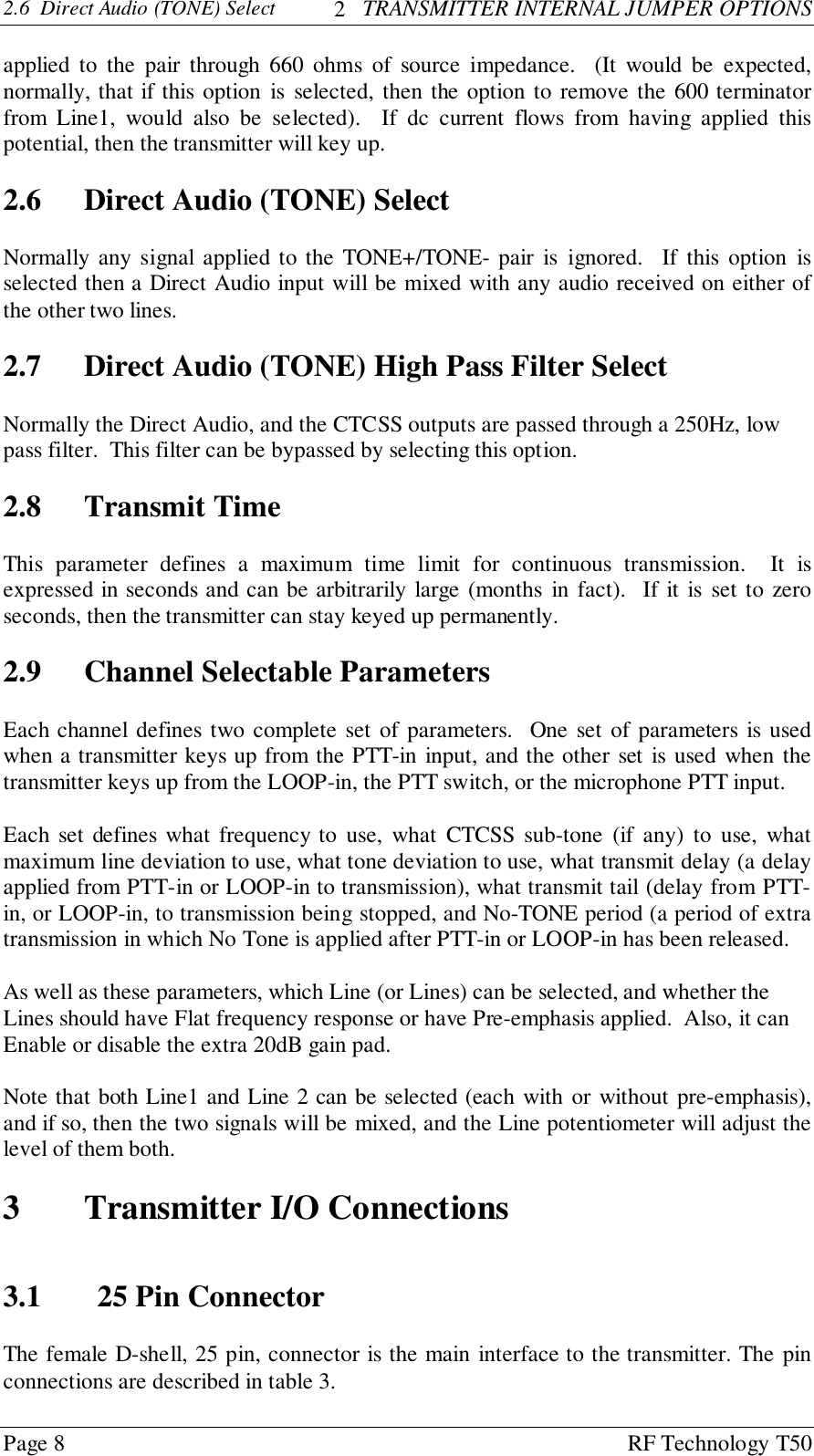 Page 8 RF Technology T502.6  Direct Audio (TONE) Select   2   TRANSMITTER INTERNAL JUMPER OPTIONSapplied to the pair through 660 ohms of source impedance.  (It would be expected,normally, that if this option is selected, then the option to remove the 600 terminatorfrom Line1, would also be selected).  If dc current flows from having applied thispotential, then the transmitter will key up.2.6 Direct Audio (TONE) SelectNormally any signal applied to the TONE+/TONE- pair is ignored.  If this option isselected then a Direct Audio input will be mixed with any audio received on either ofthe other two lines.2.7 Direct Audio (TONE) High Pass Filter SelectNormally the Direct Audio, and the CTCSS outputs are passed through a 250Hz, lowpass filter.  This filter can be bypassed by selecting this option.2.8 Transmit TimeThis parameter defines a maximum time limit for continuous transmission.  It isexpressed in seconds and can be arbitrarily large (months in fact).  If it is set to zeroseconds, then the transmitter can stay keyed up permanently.2.9 Channel Selectable ParametersEach channel defines two complete set of parameters.  One set of parameters is usedwhen a transmitter keys up from the PTT-in input, and the other set is used when thetransmitter keys up from the LOOP-in, the PTT switch, or the microphone PTT input.Each set defines what frequency to use, what CTCSS sub-tone (if any) to use, whatmaximum line deviation to use, what tone deviation to use, what transmit delay (a delayapplied from PTT-in or LOOP-in to transmission), what transmit tail (delay from PTT-in, or LOOP-in, to transmission being stopped, and No-TONE period (a period of extratransmission in which No Tone is applied after PTT-in or LOOP-in has been released.As well as these parameters, which Line (or Lines) can be selected, and whether theLines should have Flat frequency response or have Pre-emphasis applied.  Also, it canEnable or disable the extra 20dB gain pad.Note that both Line1 and Line 2 can be selected (each with or without pre-emphasis),and if so, then the two signals will be mixed, and the Line potentiometer will adjust thelevel of them both.3 Transmitter I/O Connections3.1 25 Pin ConnectorThe female D-shell, 25 pin, connector is the main interface to the transmitter. The pinconnections are described in table 3.