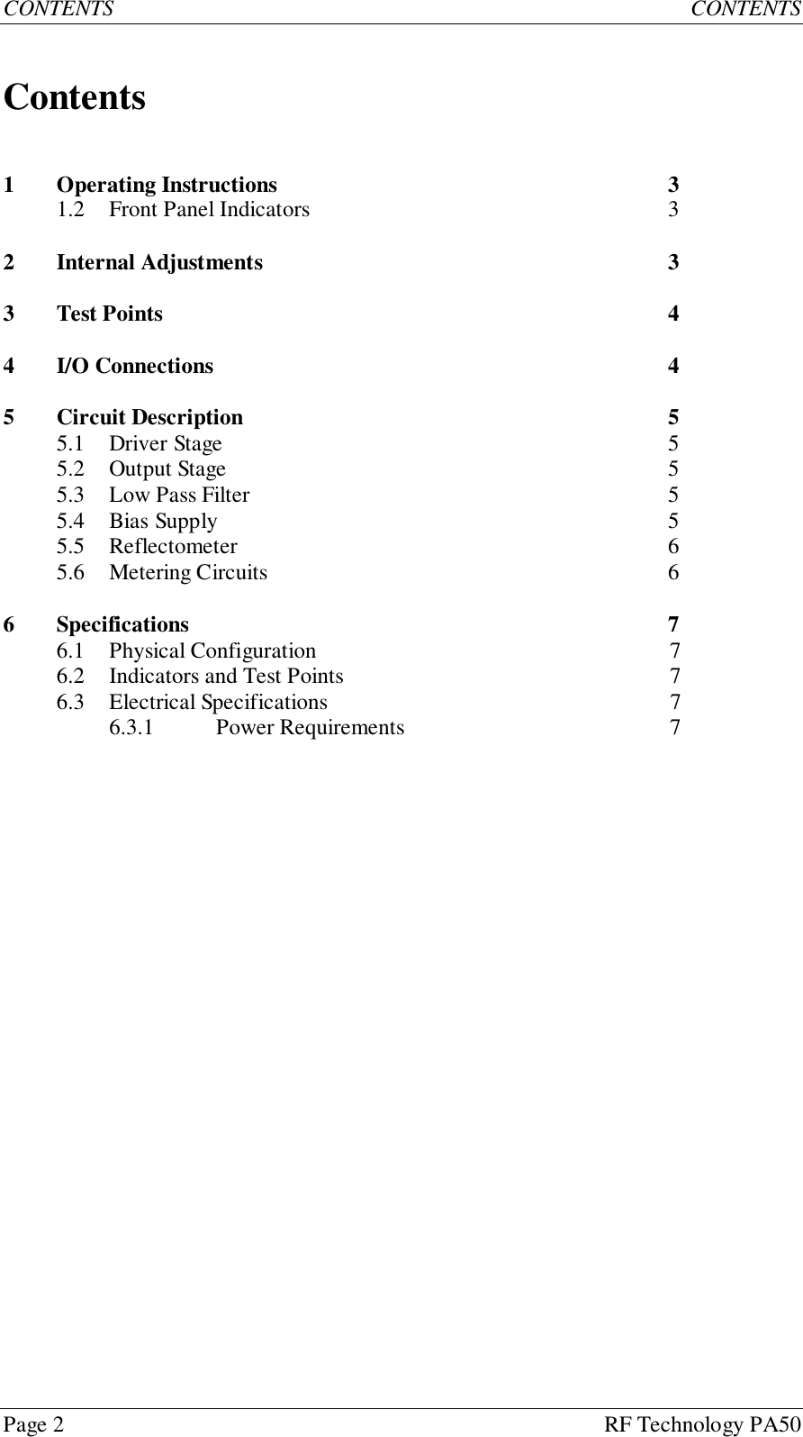 Page 2 RF Technology PA50CONTENTS CONTENTSContents1 Operating Instructions 31.2 Front Panel Indicators 32 Internal Adjustments 33 Test Points 44 I/O Connections 45 Circuit Description 55.1 Driver Stage 55.2 Output Stage 55.3 Low Pass Filter 55.4 Bias Supply 55.5 Reflectometer 65.6 Metering Circuits 66 Specifications 76.1 Physical Configuration 76.2 Indicators and Test Points 76.3 Electrical Specifications 76.3.1 Power Requirements 7