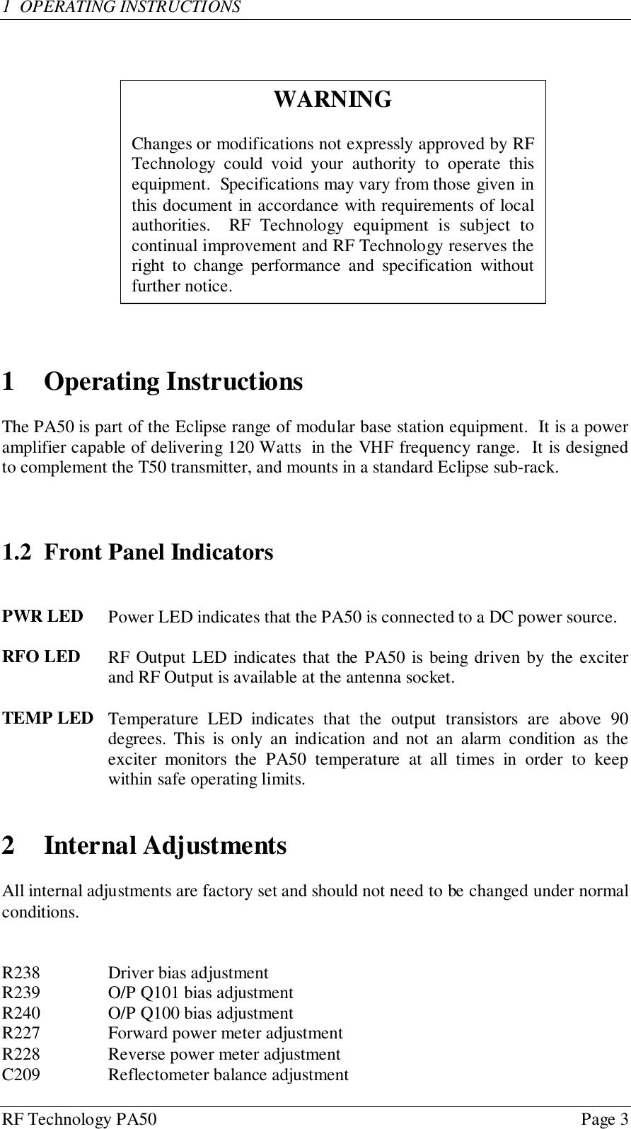 RF Technology PA50 Page 31  OPERATING INSTRUCTIONS1 Operating InstructionsThe PA50 is part of the Eclipse range of modular base station equipment.  It is a poweramplifier capable of delivering 120 Watts  in the VHF frequency range.  It is designedto complement the T50 transmitter, and mounts in a standard Eclipse sub-rack.1.2 Front Panel IndicatorsPWR LED  Power LED indicates that the PA50 is connected to a DC power source.RFO LED  RF Output LED indicates that the PA50 is being driven by the exciterand RF Output is available at the antenna socket.TEMP LED  Temperature LED indicates that the output transistors are above 90degrees. This is only an indication and not an alarm condition as theexciter monitors the PA50 temperature at all times in order to keepwithin safe operating limits.2 Internal AdjustmentsAll internal adjustments are factory set and should not need to be changed under normalconditions.R238 Driver bias adjustmentR239 O/P Q101 bias adjustmentR240 O/P Q100 bias adjustmentR227 Forward power meter adjustmentR228 Reverse power meter adjustmentC209 Reflectometer balance adjustmentWARNINGChanges or modifications not expressly approved by RFTechnology could void your authority to operate thisequipment.  Specifications may vary from those given inthis document in accordance with requirements of localauthorities.  RF Technology equipment is subject tocontinual improvement and RF Technology reserves theright to change performance and specification withoutfurther notice.