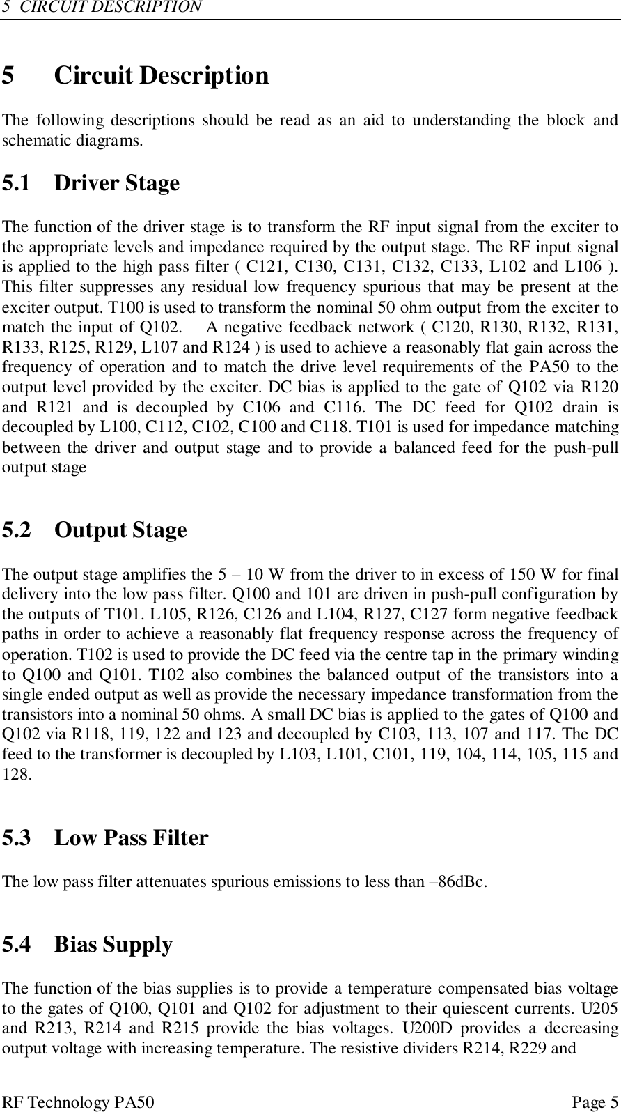 RF Technology PA50 Page 55  CIRCUIT DESCRIPTION5 Circuit DescriptionThe following descriptions should be read as an aid to understanding the block andschematic diagrams.5.1 Driver StageThe function of the driver stage is to transform the RF input signal from the exciter tothe appropriate levels and impedance required by the output stage. The RF input signalis applied to the high pass filter ( C121, C130, C131, C132, C133, L102 and L106 ).This filter suppresses any residual low frequency spurious that may be present at theexciter output. T100 is used to transform the nominal 50 ohm output from the exciter tomatch the input of Q102.    A negative feedback network ( C120, R130, R132, R131,R133, R125, R129, L107 and R124 ) is used to achieve a reasonably flat gain across thefrequency of operation and to match the drive level requirements of the PA50 to theoutput level provided by the exciter. DC bias is applied to the gate of Q102 via R120and R121 and is decoupled by C106 and C116. The DC feed for Q102 drain isdecoupled by L100, C112, C102, C100 and C118. T101 is used for impedance matchingbetween the driver and output stage and to provide a balanced feed for the push-pulloutput stage5.2 Output StageThe output stage amplifies the 5 – 10 W from the driver to in excess of 150 W for finaldelivery into the low pass filter. Q100 and 101 are driven in push-pull configuration bythe outputs of T101. L105, R126, C126 and L104, R127, C127 form negative feedbackpaths in order to achieve a reasonably flat frequency response across the frequency ofoperation. T102 is used to provide the DC feed via the centre tap in the primary windingto Q100 and Q101. T102 also combines the balanced output of the transistors into asingle ended output as well as provide the necessary impedance transformation from thetransistors into a nominal 50 ohms. A small DC bias is applied to the gates of Q100 andQ102 via R118, 119, 122 and 123 and decoupled by C103, 113, 107 and 117. The DCfeed to the transformer is decoupled by L103, L101, C101, 119, 104, 114, 105, 115 and128.5.3 Low Pass FilterThe low pass filter attenuates spurious emissions to less than –86dBc.5.4 Bias SupplyThe function of the bias supplies is to provide a temperature compensated bias voltageto the gates of Q100, Q101 and Q102 for adjustment to their quiescent currents. U205and R213, R214 and R215 provide the bias voltages. U200D provides a decreasingoutput voltage with increasing temperature. The resistive dividers R214, R229 and