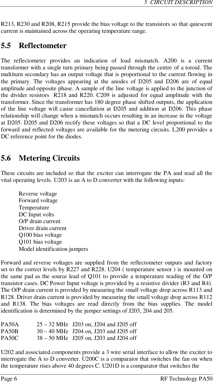 Page 6 RF Technology PA505  CIRCUIT DESCRIPTIONR213, R230 and R208, R215 provide the bias voltage to the transistors so that quiescentcurrent is maintained across the operating temperature range.5.5 ReflectometerThe reflectometer provides an indication of load mismatch. A200 is a currenttransformer with a single turn primary being passed through the centre of a toroid. Themultiturn secondary has an output voltage that is proportional to the current flowing inthe primary. The voltages appearing at the anodes of D205 and D206 are of equalamplitude and opposite phase. A sample of the line voltage is applied to the junction ofthe divider resistors  R218 and R220. C209 is adjusted for equal amplitude with thetransformer. Since the transformer has 180 degree phase shifted outputs, the applicationof the line voltage will cause cancellation at D205 and addition at D206. This phaserelationship will change when a mismatch occurs resulting in an increase in the voltageat D205. D205 and D206 rectify these voltages so that a DC level proportional to theforward and reflected voltages are available for the metering circuits. L200 provides aDC reference point for the diodes.5.6 Metering CircuitsThese circuits are included so that the exciter can interrogate the PA and read all thevital operating levels. U203 is an A to D converter with the following inputs:Reverse voltageForward voltageTemperatureDC Input voltsO/P drain currentDriver drain currentQ100 bias voltageQ101 bias voltageModel identification jumpersForward and reverse voltages are supplied from the reflectometer outputs and factoryset to the correct levels by R227 and R228. U204 ( temperature sensor ) is mounted onthe same pad as the source lead of Q101 to provide a temperature reading of the O/Ptransistor cases. DC Power Input voltage is provided by a resistive divider (R3 and R4).The O/P drain current is provided by measuring the small voltage drop across R113 andR128. Driver drain current is provided by measuring the small voltage drop across R112and R138. The bias voltages are read directly from the bias supplies. The modelidentification is determined by the jumper settings of J203, 204 and 205.PA50A 25 – 32 MHz J203 on, J204 and J205 offPA50B 30 – 40 MHz J204 on, J203 and J205 offPA50C 38 – 50 MHz J205 on, J203 and J204 offU202 and associated components provide a 3 wire serial interface to allow the exciter tointerrogate the A to D converter. U200C is a comparator that switches the fan on whenthe temperature rises above 40 degrees C. U201D is a comparator that switches the