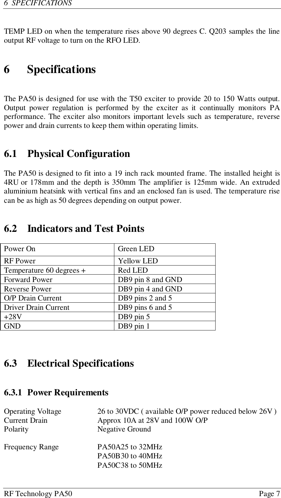 RF Technology PA50 Page 76  SPECIFICATIONSTEMP LED on when the temperature rises above 90 degrees C. Q203 samples the lineoutput RF voltage to turn on the RFO LED.6 SpecificationsThe PA50 is designed for use with the T50 exciter to provide 20 to 150 Watts output.Output power regulation is performed by the exciter as it continually monitors PAperformance. The exciter also monitors important levels such as temperature, reversepower and drain currents to keep them within operating limits.6.1 Physical ConfigurationThe PA50 is designed to fit into a 19 inch rack mounted frame. The installed height is4RU or 178mm and the depth is 350mm The amplifier is 125mm wide. An extrudedaluminium heatsink with vertical fins and an enclosed fan is used. The temperature risecan be as high as 50 degrees depending on output power.6.2 Indicators and Test PointsPower On Green LEDRF Power Yellow LEDTemperature 60 degrees + Red LEDForward Power DB9 pin 8 and GNDReverse Power DB9 pin 4 and GNDO/P Drain Current DB9 pins 2 and 5Driver Drain Current DB9 pins 6 and 5+28V DB9 pin 5GND DB9 pin 16.3 Electrical Specifications6.3.1 Power RequirementsOperating Voltage 26 to 30VDC ( available O/P power reduced below 26V )Current Drain Approx 10A at 28V and 100W O/PPolarity Negative GroundFrequency Range PA50A25 to 32MHzPA50B30 to 40MHzPA50C38 to 50MHz