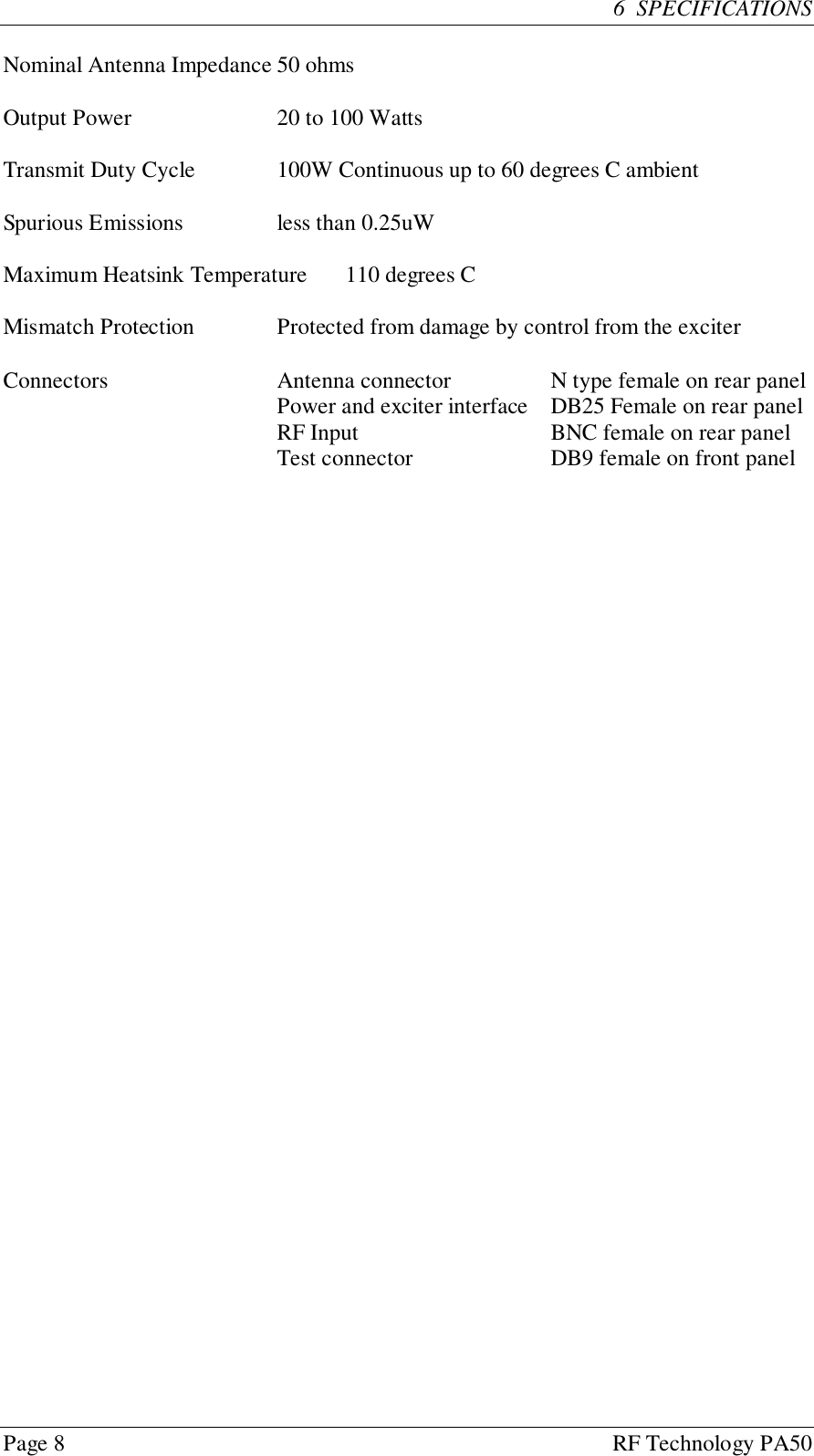 Page 8 RF Technology PA506  SPECIFICATIONSNominal Antenna Impedance 50 ohmsOutput Power 20 to 100 WattsTransmit Duty Cycle 100W Continuous up to 60 degrees C ambientSpurious Emissions less than 0.25uWMaximum Heatsink Temperature 110 degrees CMismatch Protection Protected from damage by control from the exciterConnectors Antenna connector N type female on rear panelPower and exciter interface DB25 Female on rear panelRF Input BNC female on rear panelTest connector DB9 female on front panel