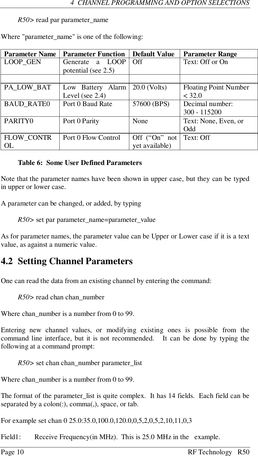 Page 10 RF Technology   R504  CHANNEL PROGRAMMING AND OPTION SELECTIONSR50&gt; read par parameter_nameWhere &quot;parameter_name&quot; is one of the following:Parameter Name Parameter Function Default Value Parameter RangeLOOP_GEN Generate a LOOPpotential (see 2.5) Off Text: Off or OnPA_LOW_BAT Low Battery AlarmLevel (see 2.4) 20.0 (Volts) Floating Point Number&lt; 32.0BAUD_RATE0 Port 0 Baud Rate 57600 (BPS) Decimal number:300 - 115200PARITY0 Port 0 Parity None Text: None, Even, orOddFLOW_CONTROL Port 0 Flow Control Off  (“On”  notyet available) Text: OffTable 6:  Some User Defined ParametersNote that the parameter names have been shown in upper case, but they can be typedin upper or lower case.A parameter can be changed, or added, by typingR50&gt; set par parameter_name=parameter_valueAs for parameter names, the parameter value can be Upper or Lower case if it is a textvalue, as against a numeric value.4.2 Setting Channel ParametersOne can read the data from an existing channel by entering the command:R50&gt; read chan chan_numberWhere chan_number is a number from 0 to 99.Entering new channel values, or modifying existing ones is possible from thecommand line interface, but it is not recommended.   It can be done by typing thefollowing at a command prompt:R50&gt; set chan chan_number parameter_listWhere chan_number is a number from 0 to 99.The format of the parameter_list is quite complex.  It has 14 fields.  Each field can beseparated by a colon(:), comma(,), space, or tab.For example set chan 0 25.0:35.0,100.0,120.0,0,5,2,0,5,2,10,11,0,3Field1: Receive Frequency(in MHz).  This is 25.0 MHz in the   example.